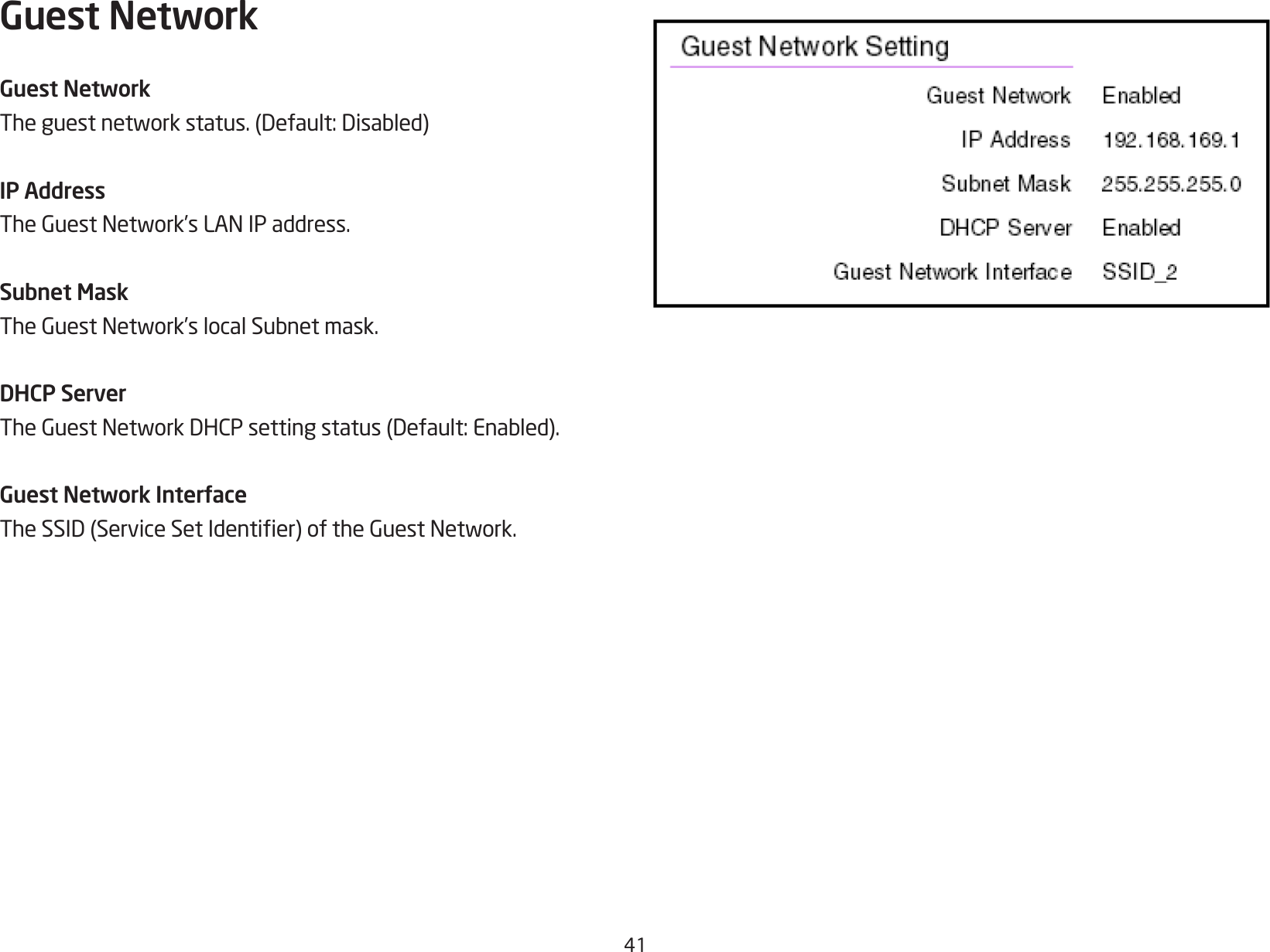 41Guest NetworkGuest NetworkTheguestnetworkstatus.(Default:Disabled)IP AddressTheGuestNetwork’sLANIPaddress.Subnet MaskTheGuestNetwork’slocalSubnetmask.DHCP ServerTheGuestNetworkDHCPsettingstatus(Default:Enabled).Guest Network InterfaceTheSSID(ServiceSetIdentier)oftheGuestNetwork.