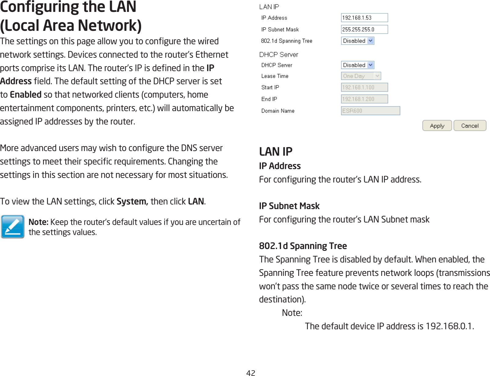42Conguring the LAN (Local Area Network)Thesettingsonthispageallowyoutocongurethewirednetworksettings.Devicesconnectedtotherouter’sEthernetportscompriseitsLAN.Therouter’sIPisdenedintheIP Addresseld.ThedefaultsettingoftheDHCPserverissetto Enabledsothatnetworkedclients(computers,homeentertainmentcomponents,printers,etc.)willautomaticallybeassignedIPaddressesbytherouter.MoreadvancedusersmaywishtoconguretheDNSserversettingstomeettheirspecicrequirements.Changingthesettings in this section are not necessary for most situations.ToviewtheLANsettings,clickSystem, then click LAN.Note: Keep the router’s default values if you are uncertain of the settings values.LAN IP IP AddressForconguringtherouter’sLANIPaddress.IP Subnet MaskForconguringtherouter’sLANSubnetmask802.1d Spanning TreeTheSpanningTreeisdisabledbydefault.Whenenabled,theSpanningTreefeaturepreventsnetworkloops(transmissionswon’tpassthesamenodetwiceorseveraltimestoreachthedestination). Note:  ThedefaultdeviceIPaddressis192.168.0.1.