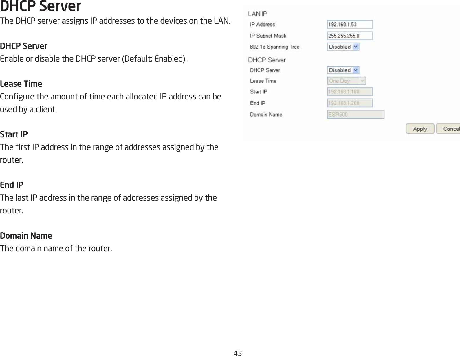 43DHCP ServerTheDHCPserverassignsIPaddressestothedevicesontheLAN.DHCP ServerEnableordisabletheDHCPserver(Default:Enabled).Lease TimeConguretheamountoftimeeachallocatedIPaddresscanbeusedbyaclient.Start IPTherstIPaddressintherangeofaddressesassignedbytherouter.End IPThelastIPaddressintherangeofaddressesassignedbytherouter.Domain NameThe domain name of the router.