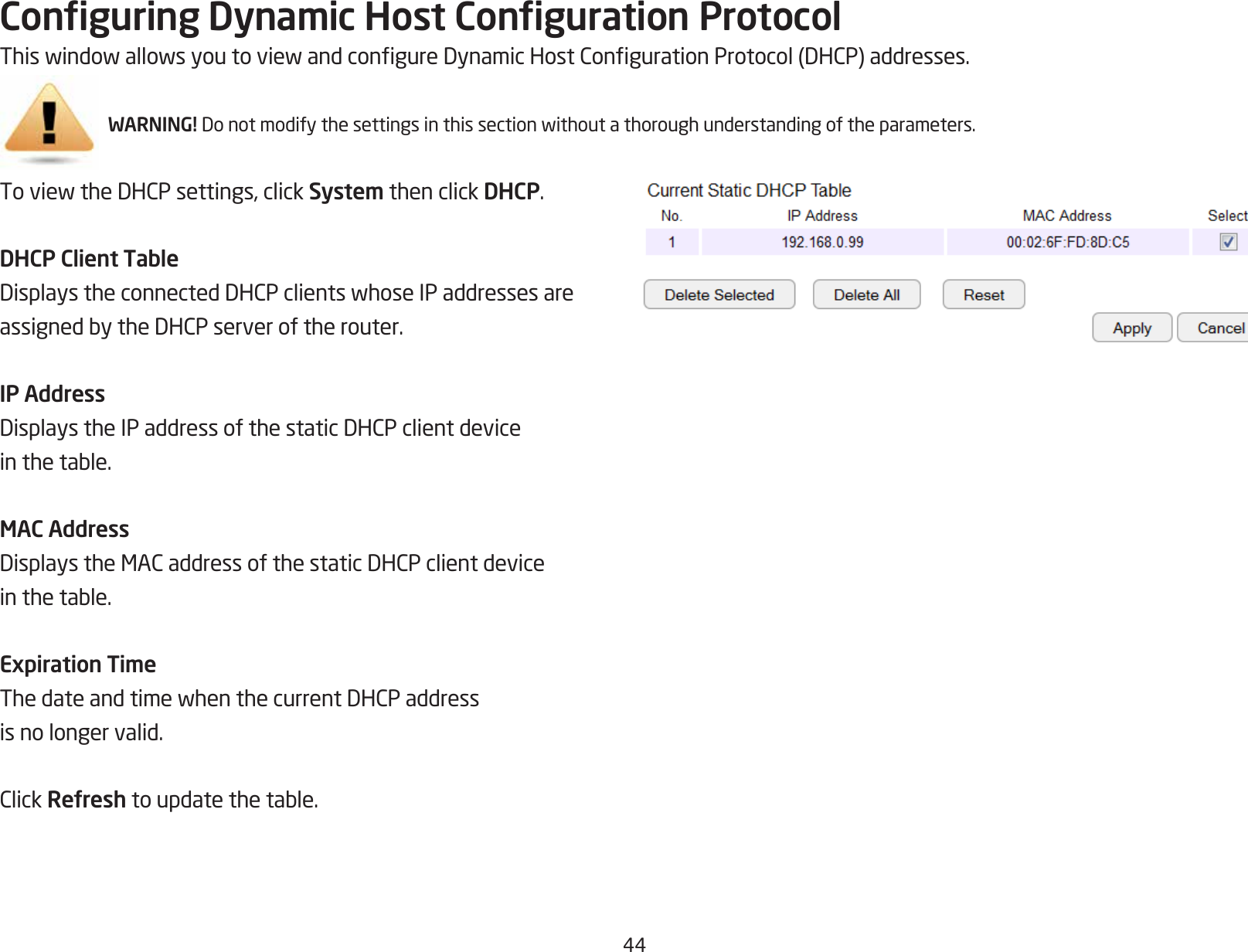 44Conguring Dynamic Host Conguration ProtocolThiswindowallowsyoutoviewandcongureDynamicHostCongurationProtocol(DHCP)addresses.WARNING! Donotmodifythesettingsinthissectionwithoutathoroughunderstandingoftheparameters.ToviewtheDHCPsettings,clickSystem then click DHCP.DHCP Client TableDisplaystheconnectedDHCPclientswhoseIPaddressesareassignedbytheDHCPserveroftherouter.IP AddressDisplaystheIPaddressofthestaticDHCPclientdeviceinthetable.MAC AddressDisplaystheMACaddressofthestaticDHCPclientdeviceinthetable.Expiration TimeThedateandtimewhenthecurrentDHCPaddressis no longer valid.ClickRefreshtoupdatethetable.