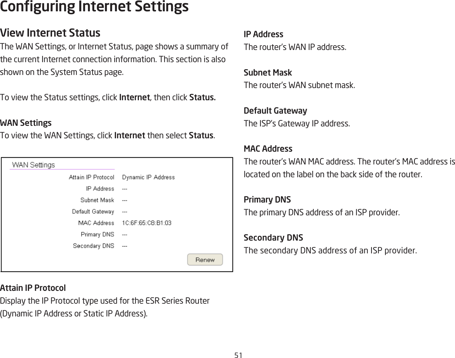 51Conguring Internet SettingsView Internet StatusTheWANSettings,orInternetStatus,pageshowsasummaryofthe current Internet connection information. This section is alsoshownontheSystemStatuspage.ToviewtheStatussettings,clickInternet, then click Status.WAN SettingsToviewtheWANSettings,clickInternet then select Status.Attain IP ProtocolDisplaytheIPProtocoltypeusedfortheESRSeriesRouter(DynamicIPAddressorStaticIPAddress).IP AddressTherouter’sWANIPaddress.Subnet MaskTherouter’sWANsubnetmask.Default GatewayTheISP’sGatewayIPaddress.MAC AddressTherouter’sWANMACaddress.Therouter’sMACaddressislocatedonthelabelonthebacksideoftherouter.Primary DNSTheprimaryDNSaddressofanISPprovider.Secondary DNSThesecondaryDNSaddressofanISPprovider.