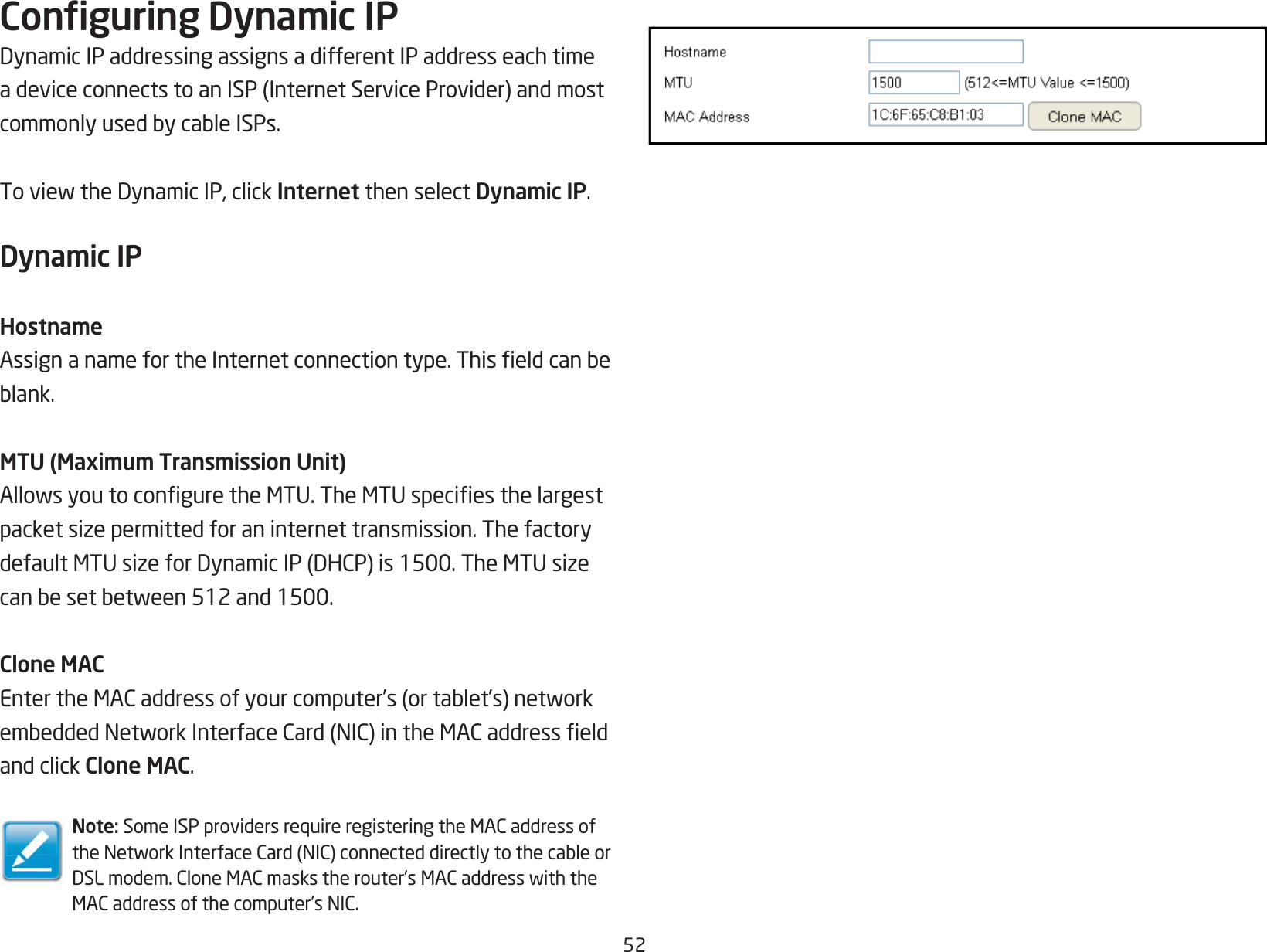 52Conguring Dynamic IPDynamicIPaddressingassignsadifferentIPaddresseachtimeadeviceconnectstoanISP(InternetServiceProvider)andmostcommonlyusedbycableISPs.ToviewtheDynamicIP,clickInternet then select Dynamic IP.Dynamic IPHostnameAssignanamefortheInternetconnectiontype.Thiseldcanbeblank.MTU (Maximum Transmission Unit)AllowsyoutoconguretheMTU.TheMTUspeciesthelargestpacketsizepermittedforaninternettransmission.ThefactorydefaultMTUsizeforDynamicIP(DHCP)is1500.TheMTUsizecanbesetbetween512and1500.Clone MACEntertheMACaddressofyourcomputer’s(ortablet’s)networkembeddedNetworkInterfaceCard(NIC)intheMACaddresseldand click Clone MAC.Note:SomeISPprovidersrequireregisteringtheMACaddressoftheNetworkInterfaceCard(NIC)connecteddirectlytothecableorDSLmodem.CloneMACmaskstherouter&apos;sMACaddresswiththeMACaddressofthecomputer’sNIC.