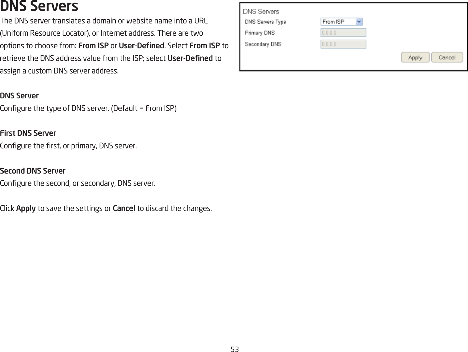 53DNS ServersTheDNSservertranslatesadomainorwebsitenameintoaURL(UniformResourceLocator),orInternetaddress.Therearetwooptionstochoosefrom:From ISP or User-Dened. Select From ISP to retrievetheDNSaddressvaluefromtheISP;selectUser-Dened to assignacustomDNSserveraddress.DNS ServerCongurethetypeofDNSserver.(Default=FromISP)First DNS ServerConguretherst,orprimary,DNSserver.Second DNS ServerCongurethesecond,orsecondary,DNSserver.ClickApply to save the settings or Cancel to discard the changes.