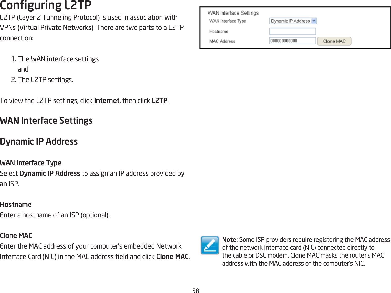 58Conguring L2TPL2TP(Layer2TunnelingProtocol)isusedinassociationwithVPNs(VirtualPrivateNetworks).TherearetwopartstoaL2TPconnection:1.TheWANinterfacesettings and 2. The L2TP settings.ToviewtheL2TPsettings,clickInternet, then click L2TP.WAN Interface SettingsDynamic IP AddressWAN Interface TypeSelect Dynamic IP AddresstoassignanIPaddressprovidedbyan ISP.HostnameEnterahostnameofanISP(optional).Clone MACEntertheMACaddressofyourcomputer’sembeddedNetworkInterfaceCard(NIC)intheMACaddresseldandclickClone MAC.Note: SomeISPprovidersrequireregisteringtheMACaddressofthenetworkinterfacecard(NIC)connecteddirectlytothecableorDSLmodem.CloneMACmaskstherouter’sMACaddresswiththeMACaddressofthecomputer’sNIC.