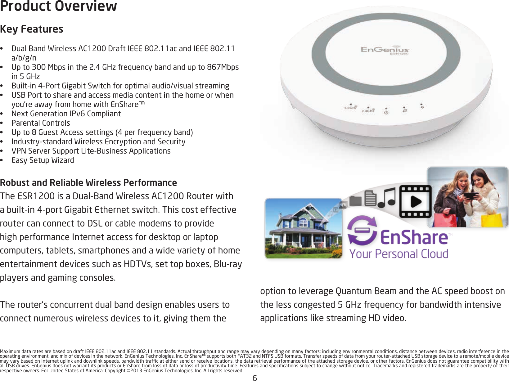 6MaximumdataratesarebasedondraftIEEE802.11acandIEEE802.11standards.Actualthroughputandrangemayvarydependingonmanyfactors;includingenvironmentalconditions,distancebetweendevices,radiointerferenceintheoperatingenvironment,andmixofdevicesinthenetwork.EnGeniusTechnologies,Inc.EnShare™supportsbothFAT32andNTFSUSBformats.Transferspeedsofdatafromyourrouter-attachedUSBstoragedevicetoaremote/mobiledevicemayvarybasedonInternetuplinkanddownlinkspeeds,bandwidthtrafcateithersendorreceivelocations,thedataretrievalperformanceoftheattachedstoragedevice,orotherfactors.EnGeniusdoesnotguaranteecompatibilitywithallUSBdrives.EnGeniusdoesnotwarrantitsproductsorEnSharefromlossofdataorlossofproductivitytime.Featuresandspecicationssubjecttochangewithoutnotice.Trademarksandregisteredtrademarksarethepropertyoftheirrespectiveowners.ForUnitedStatesofAmerica:Copyright©2013EnGeniusTechnologies,Inc.Allrightsreserved.Product OverviewKey Features•  DualBandWirelessAC1200DraftIEEE802.11acandIEEE802.11a/b/g/n•  Upto300Mbpsinthe2.4GHzfrequencybandandupto867Mbps in5GHz•  Built-in4-PortGigabitSwitchforoptimalaudio/visualstreaming•  USBPorttoshareandaccessmediacontentinthehomeorwhenyou’reawayfromhomewithEnShare™•  NextGenerationIPv6Compliant•  ParentalControls•  Upto8GuestAccesssettings(4perfrequencyband)•  Industry-standardWirelessEncryptionandSecurity•  VPNServerSupportLite-BusinessApplications•  EasySetupWizardRobust and Reliable Wireless PerformanceTheESR1200isaDual-BandWirelessAC1200Routerwithabuilt-in4-portGigabitEthernetswitch.ThiscosteffectiveroutercanconnecttoDSLorcablemodemstoprovidehigh performance Internet access for desktop or laptop computers,tablets,smartphonesandawidevarietyofhomeentertainmentdevicessuchasHDTVs,settopboxes,Blu-rayplayers and gaming consoles. Therouter’sconcurrentdualbanddesignenablesuserstoconnectnumerouswirelessdevicestoit,givingthemtheoptiontoleverageQuantumBeamandtheACspeedboostonthelesscongested5GHzfrequencyforbandwidthintensiveapplicationslikestreamingHDvideo.