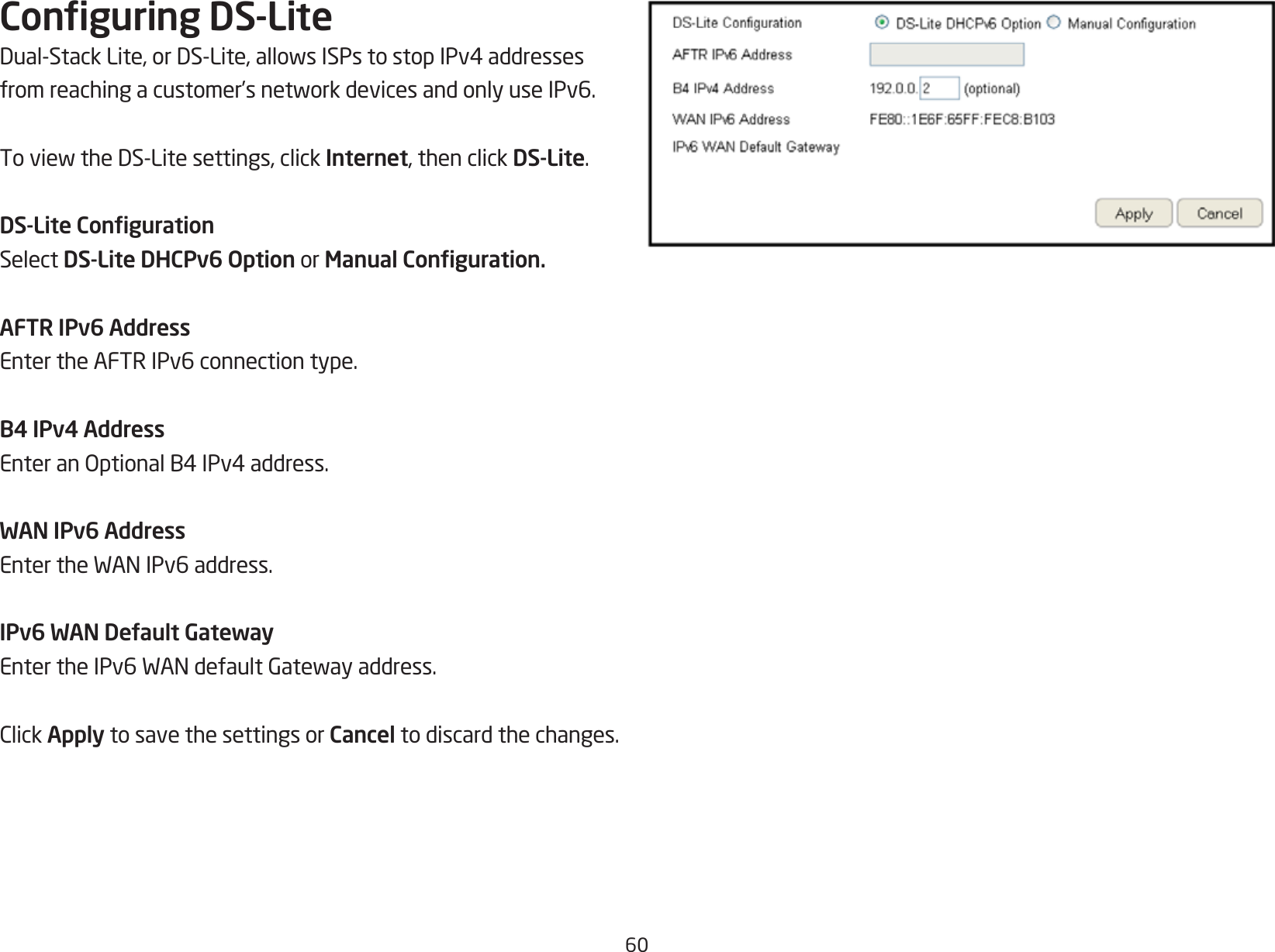 60Conguring DS-LiteDual-StackLite,orDS-Lite,allowsISPstostopIPv4addressesfromreachingacustomer’snetworkdevicesandonlyuseIPv6.ToviewtheDS-Litesettings,clickInternet, then click DS-Lite.DS-Lite CongurationSelect DS-Lite DHCPv6 Option or Manual Conguration.AFTR IPv6 AddressEnter the AFTR IPv6 connection type.B4 IPv4 AddressEnteranOptionalB4IPv4address.WAN IPv6 AddressEntertheWANIPv6address.IPv6 WAN Default GatewayEntertheIPv6WANdefaultGatewayaddress.ClickApply to save the settings or Cancel to discard the changes.