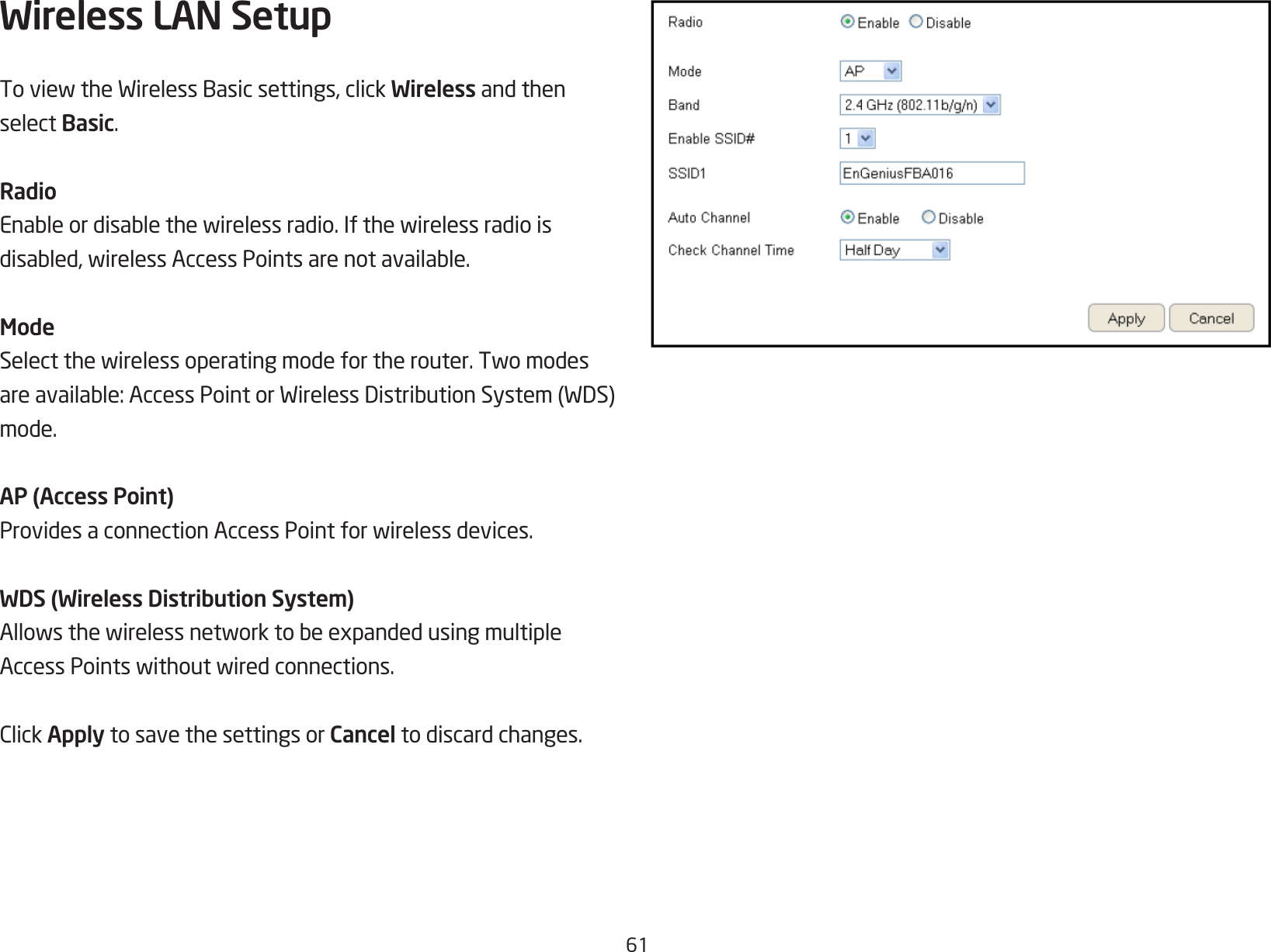 61Wireless LAN Setup ToviewtheWirelessBasicsettings,clickWireless and then select Basic.RadioEnableordisablethewirelessradio.Ifthewirelessradioisdisabled,wirelessAccessPointsarenotavailable.ModeSelectthewirelessoperatingmodefortherouter.Twomodesareavailable:AccessPointorWirelessDistributionSystem(WDS)mode.AP (Access Point)ProvidesaconnectionAccessPointforwirelessdevices.WDS (Wireless Distribution System)AllowsthewirelessnetworktobeexpandedusingmultipleAccessPointswithoutwiredconnections.ClickApply to save the settings or Cancel to discard changes.