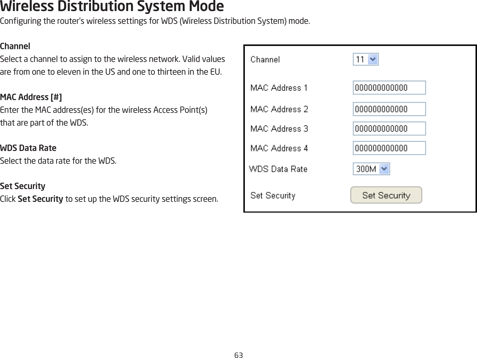 63Wireless Distribution System ModeConguringtherouter’swirelesssettingsforWDS(WirelessDistributionSystem)mode.ChannelSelectachanneltoassigntothewirelessnetwork.Validvaluesare from one to eleven in the US and one to thirteen in the EU.MAC Address [#]EntertheMACaddress(es)forthewirelessAccessPoint(s)thatarepartoftheWDS.WDS Data RateSelectthedataratefortheWDS.Set SecurityClickSet SecuritytosetuptheWDSsecuritysettingsscreen.