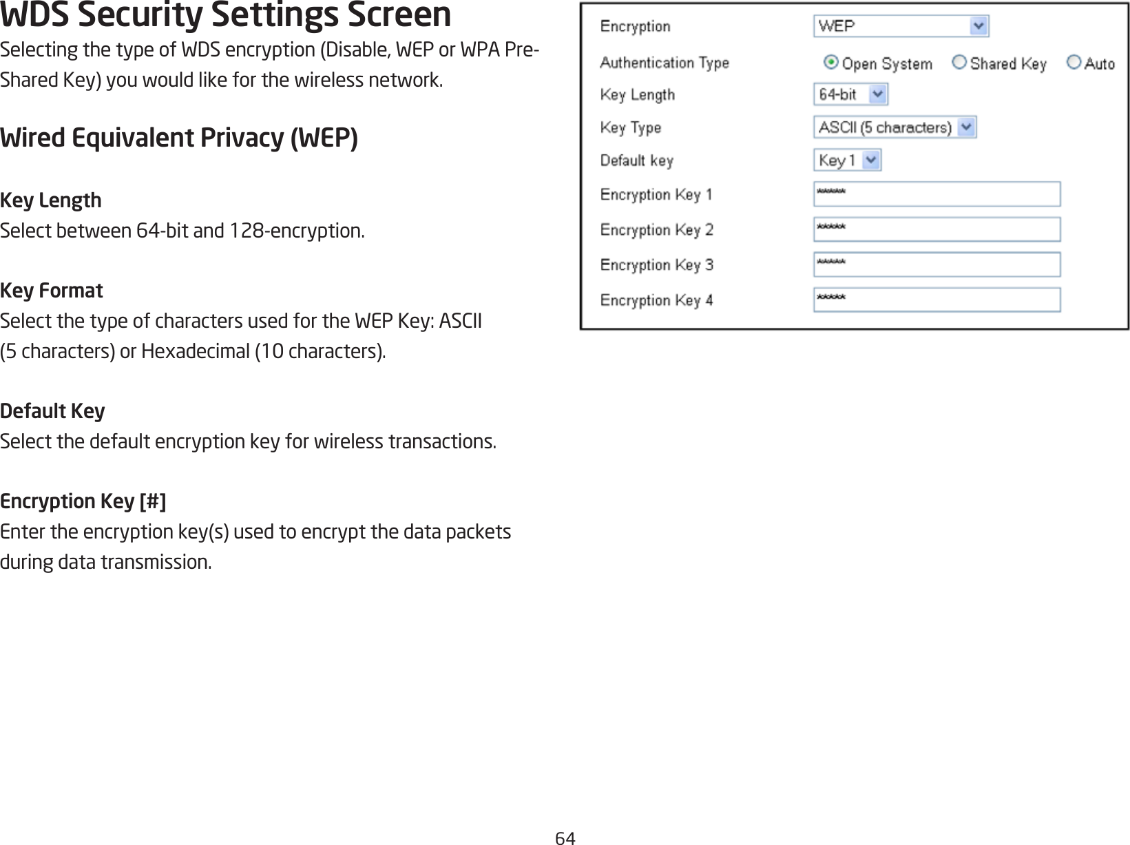 64WDS Security Settings ScreenSelectingthetypeofWDSencryption(Disable,WEPorWPAPre-SharedKey)youwouldlikeforthewirelessnetwork.Wired Equivalent Privacy (WEP)Key LengthSelectbetween64-bitand128-encryption.Key FormatSelectthetypeofcharactersusedfortheWEPKey:ASCII(5characters)orHexadecimal(10characters).Default KeySelectthedefaultencryptionkeyforwirelesstransactions.Encryption Key [#]Entertheencryptionkey(s)usedtoencryptthedatapacketsduring data transmission.