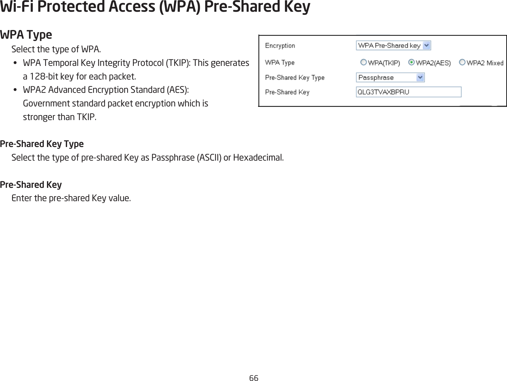 66Wi-Fi Protected Access (WPA) Pre-Shared KeyWPA TypeSelectthetypeofWPA.•  WPATemporalKeyIntegrityProtocol(TKIP):Thisgenerates a128-bitkeyforeachpacket.•  WPA2AdvancedEncryptionStandard(AES): Governmentstandardpacketencryptionwhichis  stronger than TKIP.Pre-Shared Key TypeSelectthetypeofpre-sharedKeyasPassphrase(ASCII)orHexadecimal.Pre-Shared KeyEnterthepre-sharedKeyvalue.