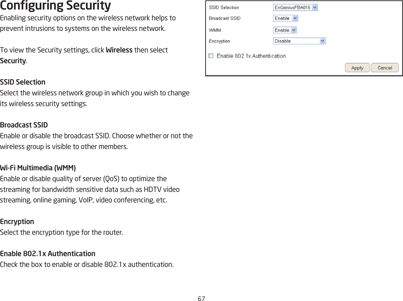 67Conguring SecurityEnablingsecurityoptionsonthewirelessnetworkhelpstopreventintrusionstosystemsonthewirelessnetwork.ToviewtheSecuritysettings,clickWireless then select Security.SSID SelectionSelectthewirelessnetworkgroupinwhichyouwishtochangeitswirelesssecuritysettings.Broadcast SSIDEnableordisablethebroadcastSSID.Choosewhetherornotthewirelessgroupisvisibletoothermembers.Wi-Fi Multimedia (WMM)Enableordisablequalityofserver(QoS)tooptimizethestreamingforbandwidthsensitivedatasuchasHDTVvideostreaming, online gaming, VoIP, video conferencing, etc.EncryptionSelect the encryption type for the router.Enable 802.1x AuthenticationChecktheboxtoenableordisable802.1xauthentication.