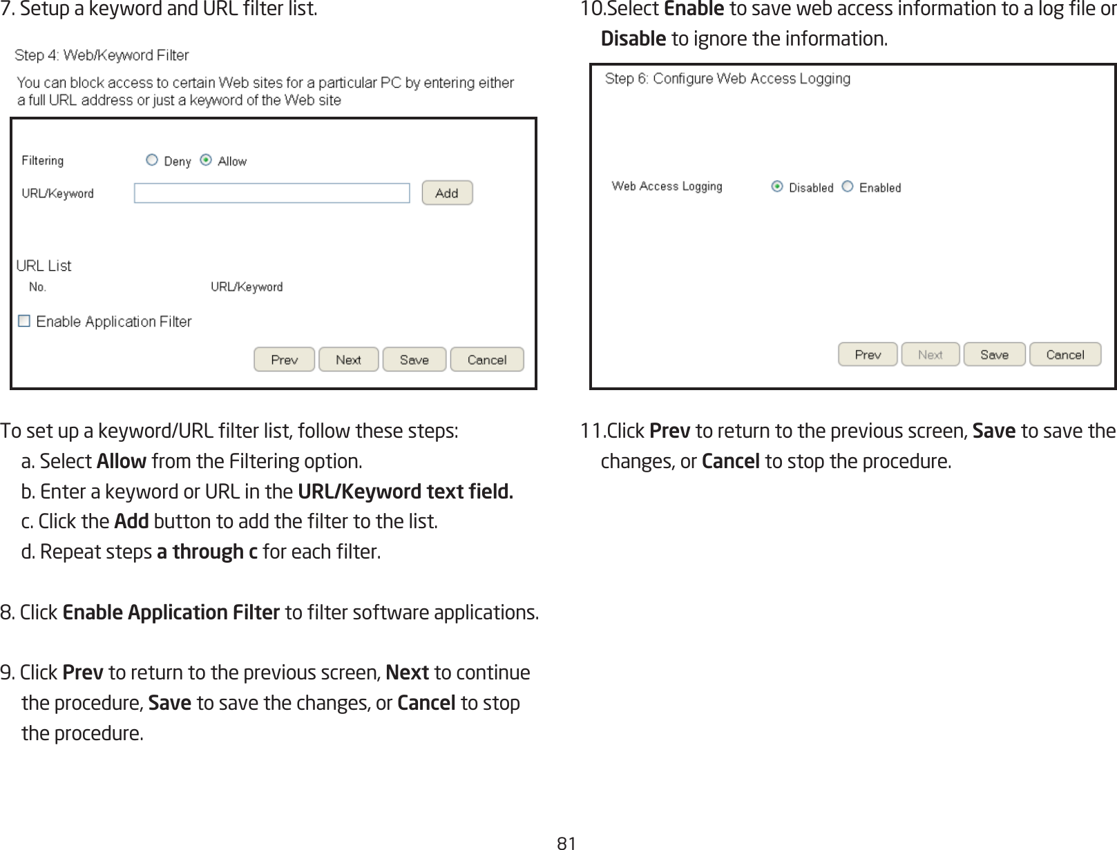 817.SetupakeywordandURLlterlist.Tosetupakeyword/URLlterlist,followthesesteps:  a. Select Allow from the Filtering option. b.EnterakeywordorURLintheURL/Keyword text eld. c.ClicktheAddbuttontoaddtheltertothelist.  d. Repeat steps a through cforeachlter.8.ClickEnable Application Filtertoltersoftwareapplications.9.ClickPrev to return to the previous screen, Next to continue  the procedure, Save to save the changes, or Cancel to stop    the procedure.10.Select Enabletosavewebaccessinformationtoalogleor Disable to ignore the information.11.ClickPrev to return to the previous screen, Save to save the   changes, or Cancel to stop the procedure.