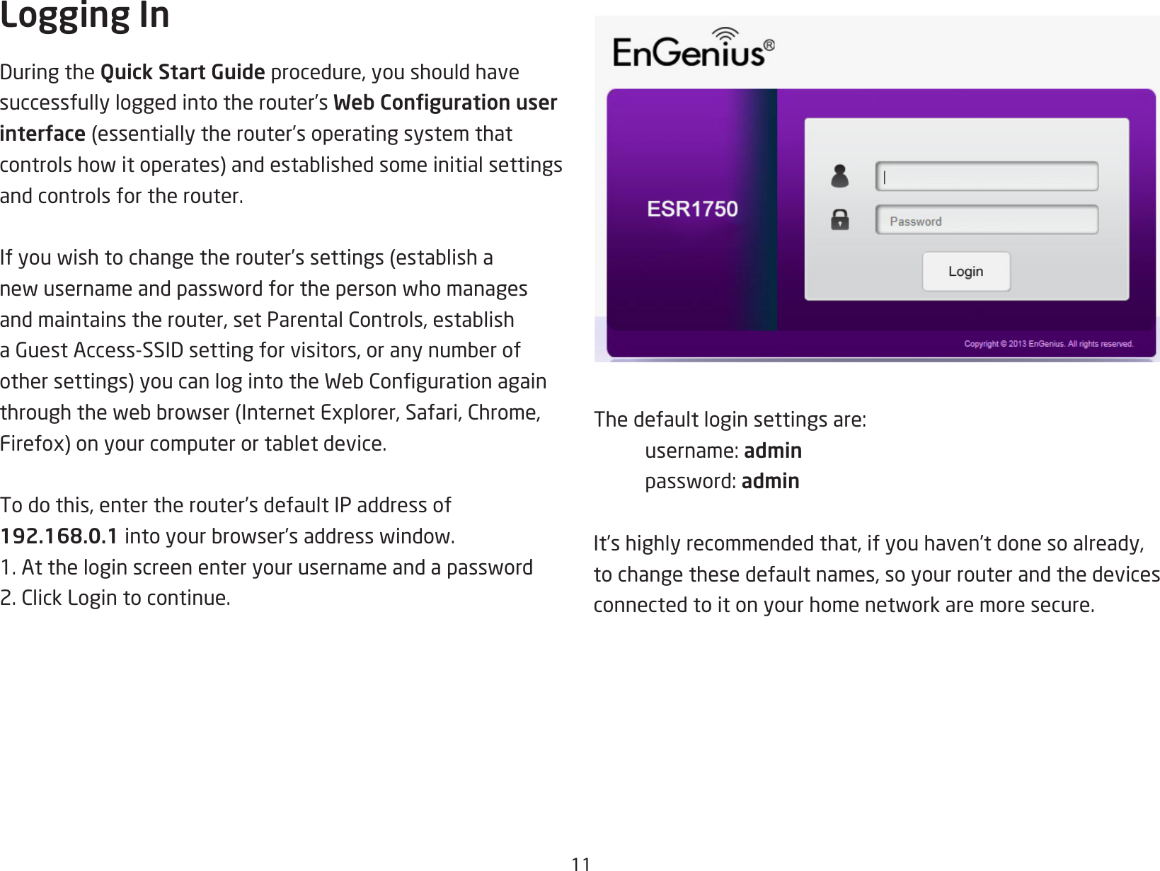 11Logging InDuringtheQuick Start Guide procedure, you should have successfully logged into the router’s Web Conguration user interface (essentiallytherouter’soperatingsystemthatcontrolshowitoperates)andestablishedsomeinitialsettingsand controls for the router. Ifyouwishtochangetherouter’ssettings (establishanewusernameandpasswordforthepersonwhomanagesandmaintainstherouter,setParentalControls,establishaGuestAccess-SSIDsettingforvisitors,oranynumberofothersettings)youcanlogintotheWebCongurationagainthroughthewebbrowser(InternetExplorer,Safari,Chrome,Firefox)onyourcomputerortabletdevice.To do this, enter the router’s default IP address of 192.168.0.1intoyourbrowser’saddresswindow.1.Attheloginscreenenteryourusernameandapassword2.ClickLogintocontinue.Thedefaultloginsettingsare: username:admin password:adminIt’s highly recommended that, if you haven’t done so already, to change these default names, so your router and the devices connectedtoitonyourhomenetworkaremoresecure.