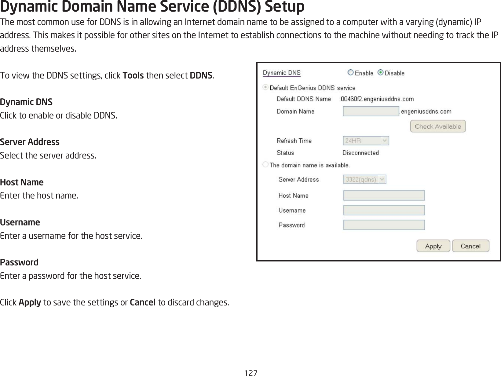 127Dynamic Domain Name Service (DDNS) SetupThemostcommonuseforDDNSisinallowinganInternetdomainnametobeassignedtoacomputerwithavarying(dynamic)IPaddress.ThismakesitpossibleforothersitesontheInternettoestablishconnectionstothemachinewithoutneedingtotracktheIPaddress themselves.ToviewtheDDNSsettings,clickTools then select DDNS.Dynamic DNSClicktoenableordisableDDNS.Server AddressSelect the server address.Host NameEnter the host name.UsernameEnter a username for the host service.PasswordEnterapasswordforthehostservice.ClickApply to save the settings or Cancel to discard changes.
