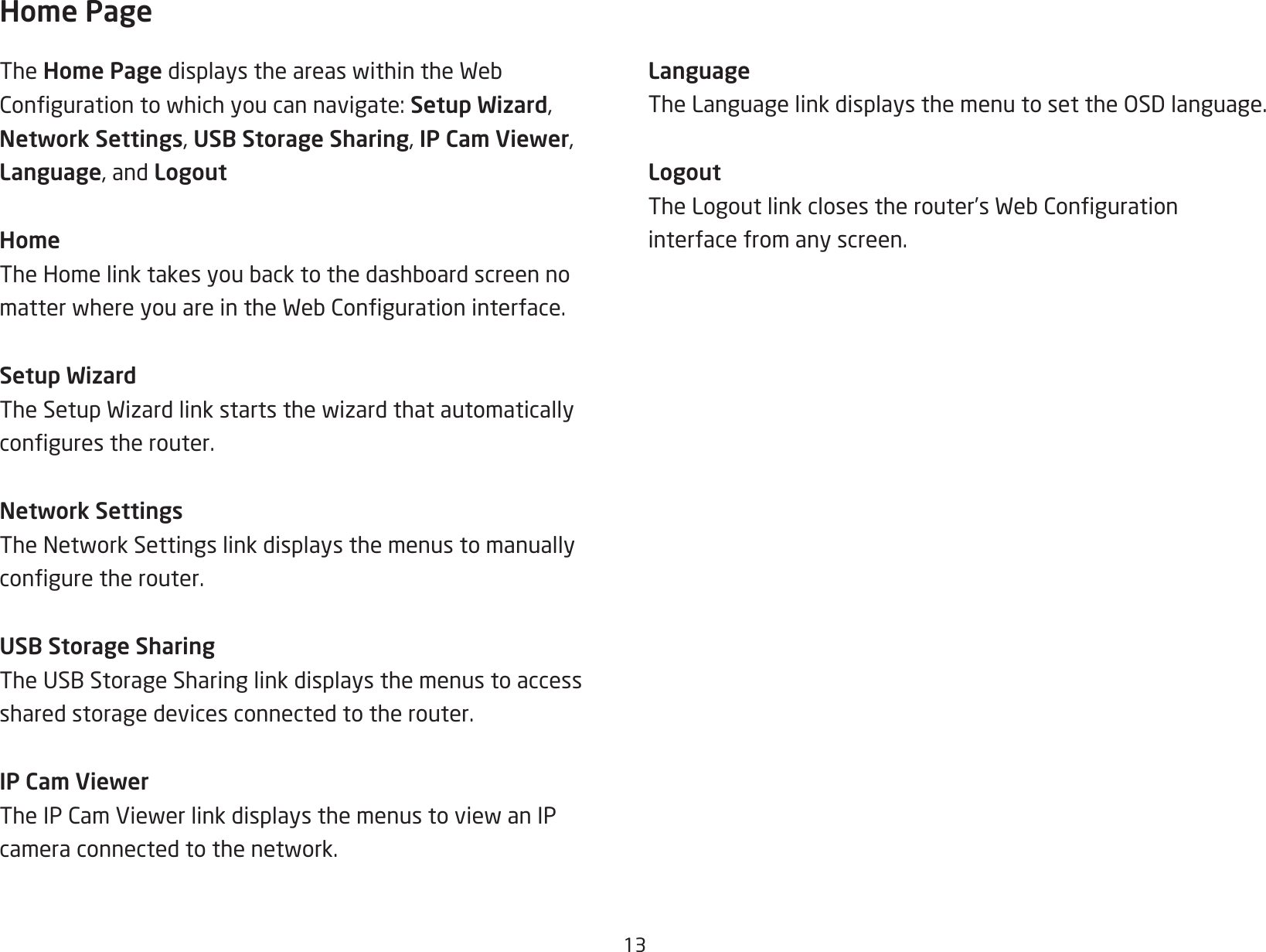 13Home PageThe Home PagedisplaystheareaswithintheWebCongurationtowhichyoucannavigate:Setup Wizard, Network Settings, USB Storage Sharing, IP Cam Viewer, Language, and LogoutHomeTheHomelinktakesyoubacktothedashboardscreennomatterwhereyouareintheWebCongurationinterface.Setup WizardTheSetupWizardlinkstartsthewizardthatautomaticallycongurestherouter.Network SettingsTheNetworkSettingslinkdisplaysthemenustomanuallyconguretherouter.USB Storage SharingTheUSBStorageSharinglinkdisplaysthemenustoaccessshared storage devices connected to the router.IP Cam ViewerTheIPCamViewerlinkdisplaysthemenustoviewanIPcameraconnectedtothenetwork.LanguageTheLanguagelinkdisplaysthemenutosettheOSDlanguage.LogoutTheLogoutlinkclosestherouter’sWebCongurationinterface from any screen.