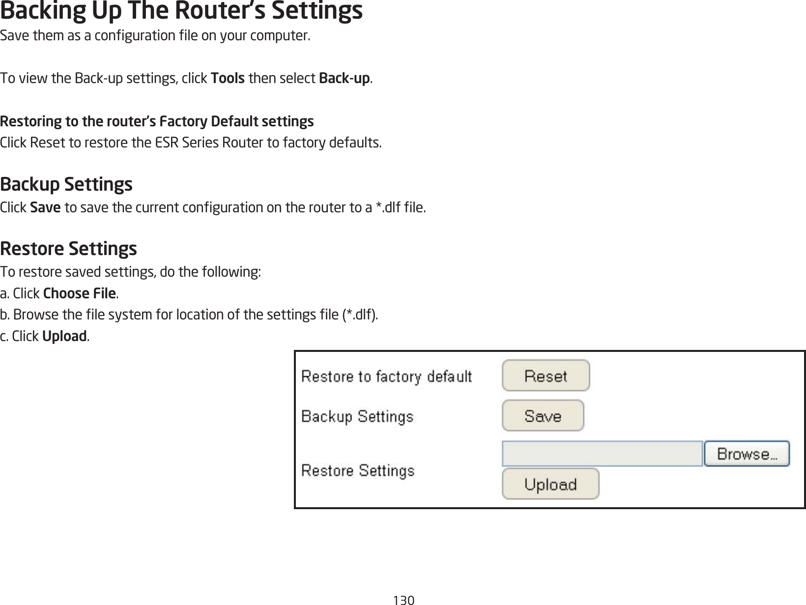 130Backing Up The Router’s SettingsSavethemasacongurationleonyourcomputer.ToviewtheBack-upsettings,clickTools then select Back-up.Restoring to the router’s Factory Default settingsClickResettorestoretheESRSeriesRoutertofactorydefaults.Backup SettingsClickSave tosavethecurrentcongurationontheroutertoa*.dlfle.Restore SettingsTorestoresavedsettings,dothefollowing:a.ClickChoose File.b.Browsethelesystemforlocationofthesettingsle(*.dlf).c.ClickUpload.