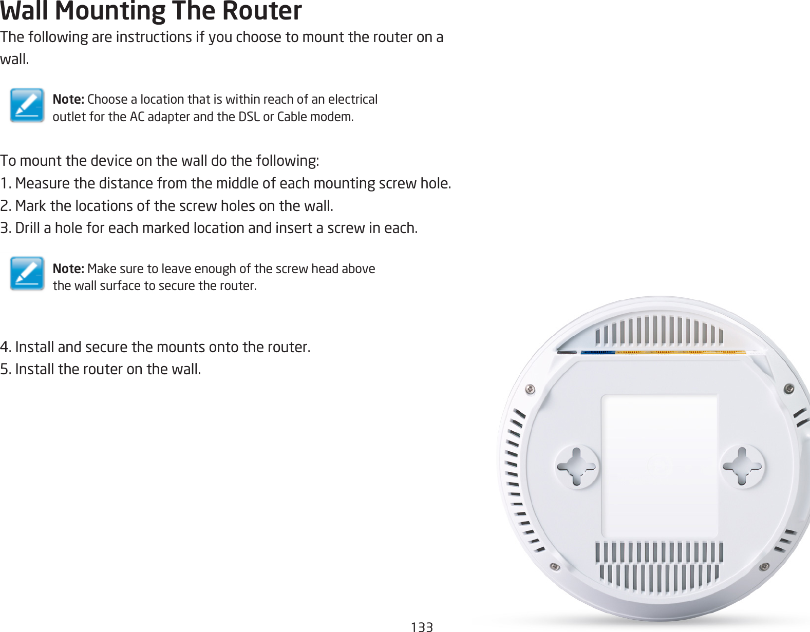133Wall Mounting The RouterThefollowingareinstructionsifyouchoosetomounttherouteronawall.Note: ChoosealocationthatiswithinreachofanelectricaloutletfortheACadapterandtheDSLorCablemodem.Tomountthedeviceonthewalldothefollowing:1.Measurethedistancefromthemiddleofeachmountingscrewhole.2.Markthelocationsofthescrewholesonthewall.3.Drillaholeforeachmarkedlocationandinsertascrewineach.Note: Makesuretoleaveenoughofthescrewheadabovethewallsurfacetosecuretherouter.4.Installandsecurethemountsontotherouter.5.Installtherouteronthewall.