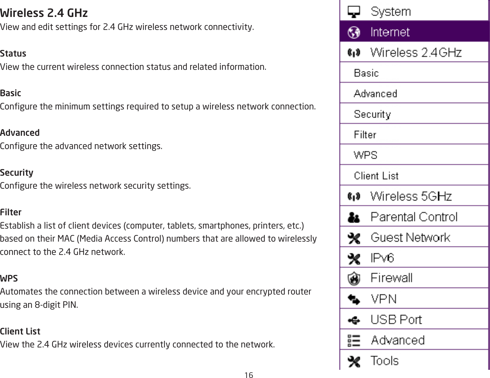 16Wireless 2.4 GHzViewandeditsettingsfor2.4GHzwirelessnetworkconnectivity.StatusViewthecurrentwirelessconnectionstatusandrelatedinformation.BasicConguretheminimumsettingsrequiredtosetupawirelessnetworkconnection.AdvancedConguretheadvancednetworksettings.SecurityCongurethewirelessnetworksecuritysettings.FilterEstablishalistofclientdevices(computer,tablets,smartphones,printers,etc.)basedontheirMAC(MediaAccessControl)numbersthatareallowedtowirelesslyconnecttothe2.4GHznetwork.WPSAutomatestheconnectionbetweenawirelessdeviceandyourencryptedrouterusingan8-digitPIN.Client ListViewthe2.4GHzwirelessdevicescurrentlyconnectedtothenetwork.