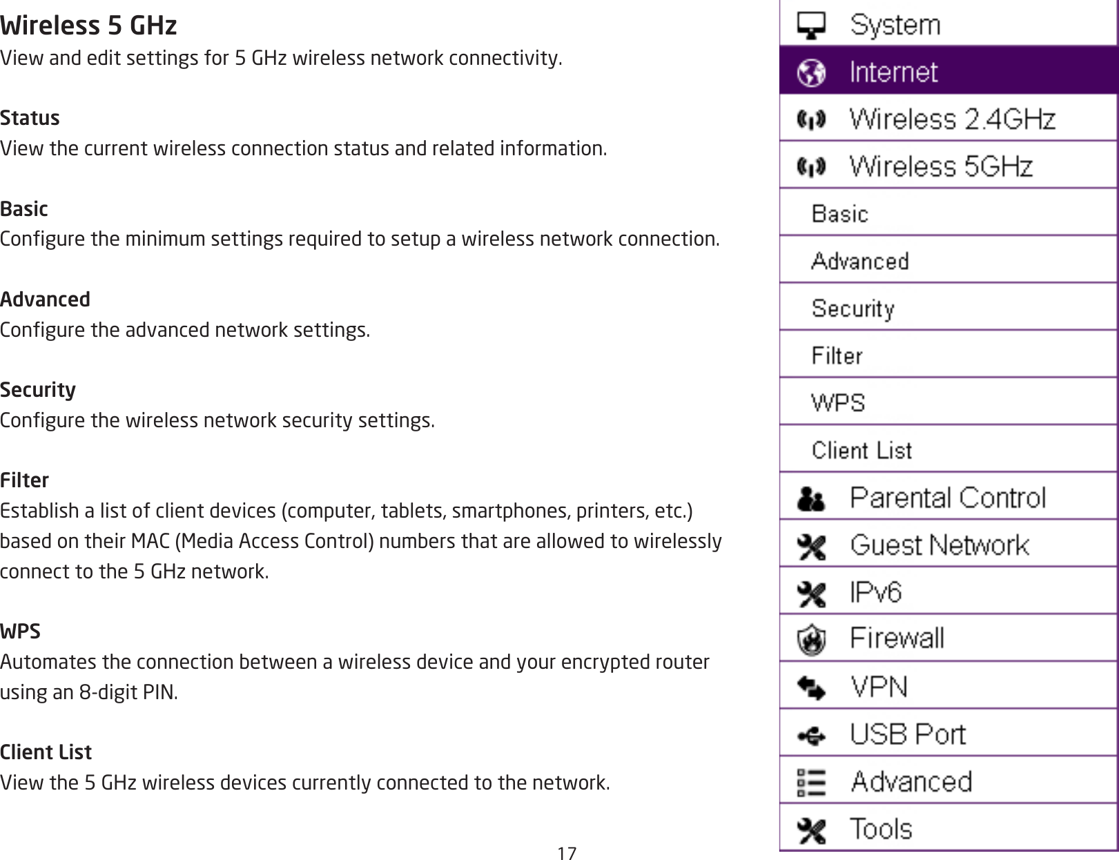 17Wireless 5 GHzViewandeditsettingsfor5GHzwirelessnetworkconnectivity.StatusViewthecurrentwirelessconnectionstatusandrelatedinformation.BasicConguretheminimumsettingsrequiredtosetupawirelessnetworkconnection.AdvancedConguretheadvancednetworksettings.SecurityCongurethewirelessnetworksecuritysettings.FilterEstablishalistofclientdevices(computer,tablets,smartphones,printers,etc.)basedontheirMAC(MediaAccessControl)numbersthatareallowedtowirelesslyconnecttothe5GHznetwork.WPSAutomatestheconnectionbetweenawirelessdeviceandyourencryptedrouterusingan8-digitPIN.Client ListViewthe5GHzwirelessdevicescurrentlyconnectedtothenetwork.