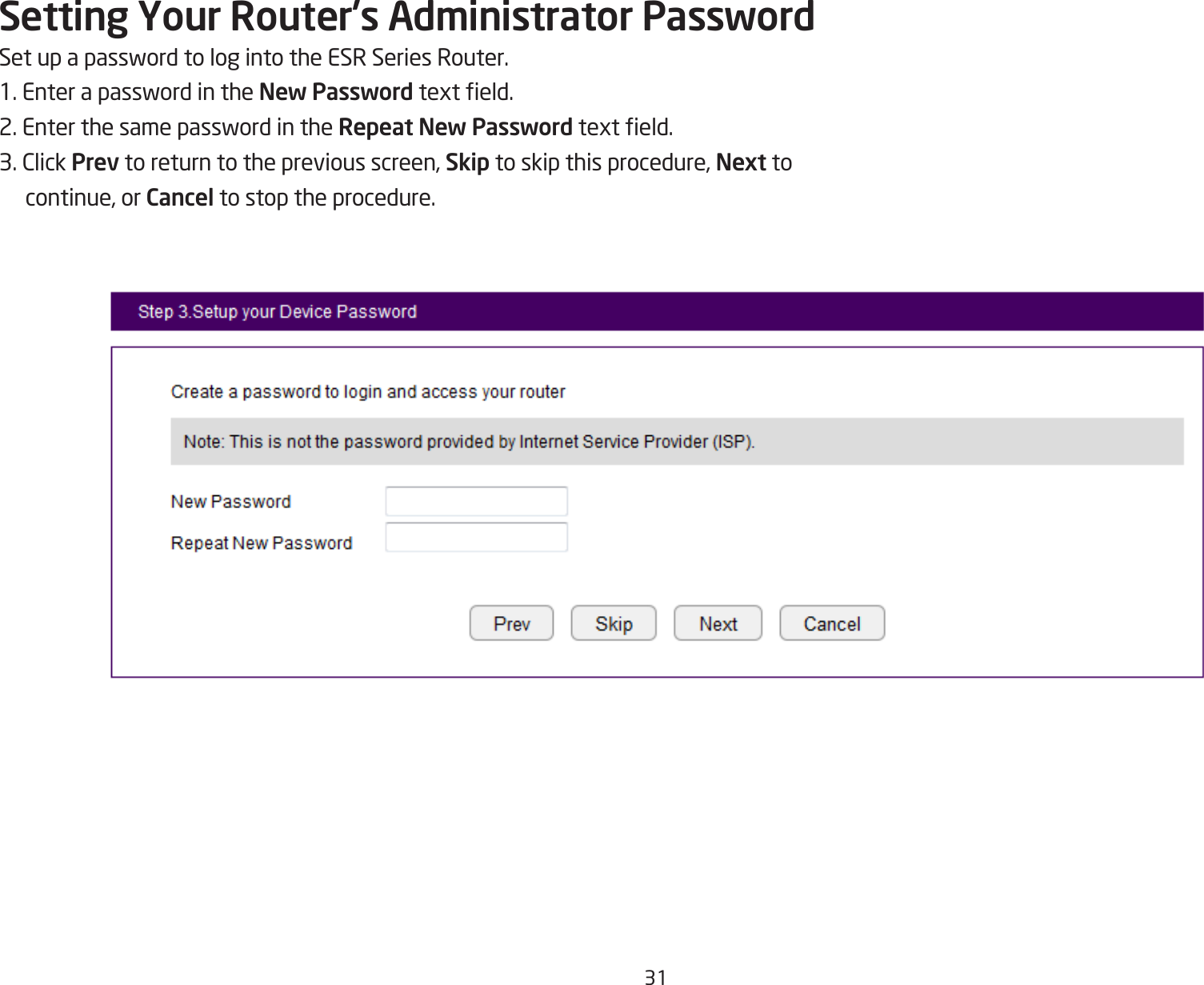 31Setting Your Router’s Administrator PasswordSetupapasswordtologintotheESRSeriesRouter.1.EnterapasswordintheNew Passwordtexteld.2.EnterthesamepasswordintheRepeat New Passwordtexteld.3.ClickPrev to return to the previous screen, Skip to skip this procedure, Next to continue, or Cancel to stop the procedure.