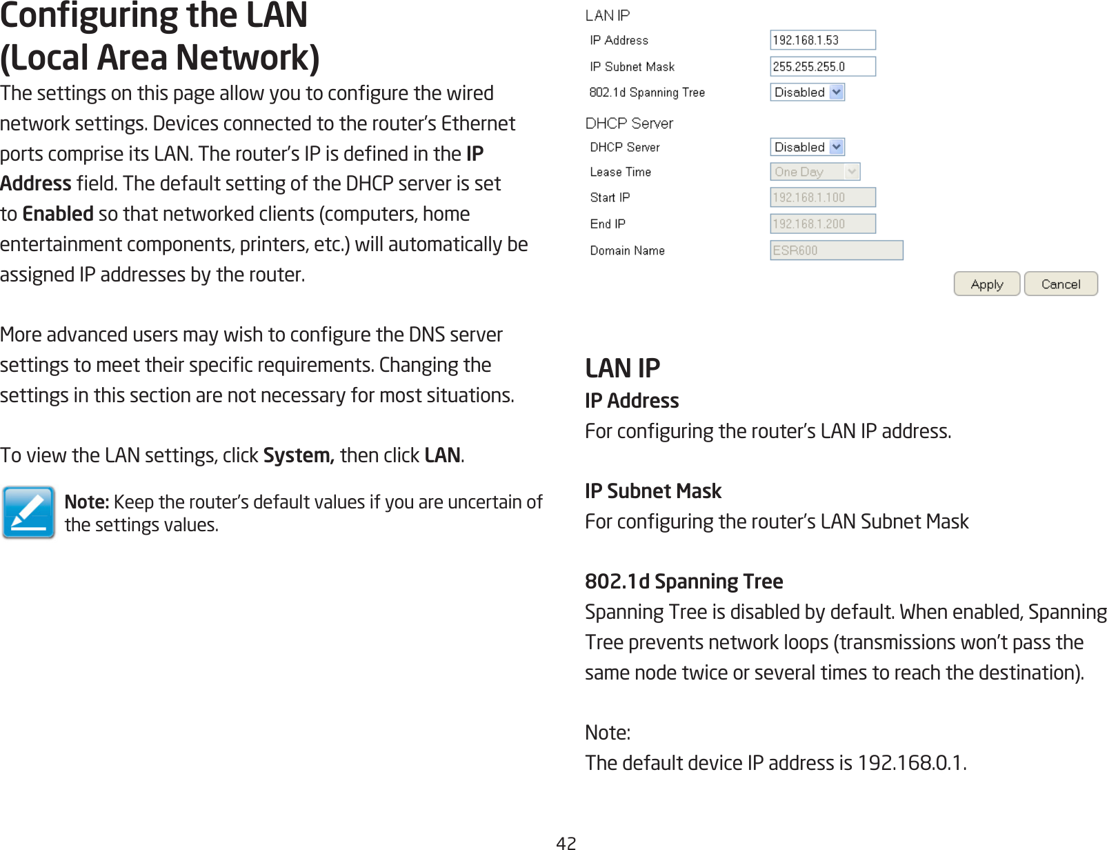 42Conguring the LAN (Local Area Network)Thesettingsonthispageallowyoutocongurethewirednetworksettings.Devicesconnectedtotherouter’sEthernetportscompriseitsLAN.Therouter’sIPisdenedintheIP Addresseld.ThedefaultsettingoftheDHCPserverissetto Enabledsothatnetworkedclients(computers,homeentertainmentcomponents,printers,etc.)willautomaticallybeassignedIPaddressesbytherouter.MoreadvancedusersmaywishtoconguretheDNSserversettingstomeettheirspecicrequirements.Changingthesettings in this section are not necessary for most situations.ToviewtheLANsettings,clickSystem, then click LAN.Note: Keep the router’s default values if you are uncertain of the settings values.LAN IP IP AddressForconguringtherouter’sLANIPaddress.IP Subnet MaskForconguringtherouter’sLANSubnetMask802.1d Spanning TreeSpanningTreeisdisabledbydefault.Whenenabled,SpanningTreepreventsnetworkloops(transmissionswon’tpassthesamenodetwiceorseveraltimestoreachthedestination).Note:ThedefaultdeviceIPaddressis192.168.0.1.