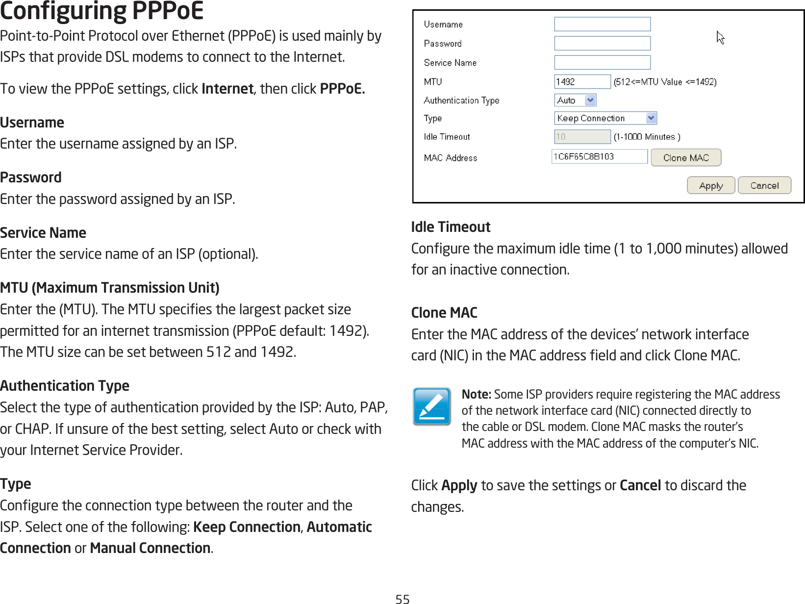 55Conguring PPPoEPoint-to-PointProtocoloverEthernet(PPPoE)isusedmainlybyISPsthatprovideDSLmodemstoconnecttotheInternet.ToviewthePPPoEsettings,clickInternet, then click PPPoE.UsernameEntertheusernameassignedbyanISP.PasswordEnterthepasswordassignedbyanISP.Service NameEntertheservicenameofanISP(optional).MTU (Maximum Transmission Unit)Enterthe(MTU).TheMTUspeciesthelargestpacketsizepermittedforaninternettransmission(PPPoEdefault:1492).TheMTUsizecanbesetbetween512and1492.Authentication TypeSelectthetypeofauthenticationprovidedbytheISP:Auto,PAP,orCHAP.Ifunsureofthebestsetting,selectAutoorcheckwithyour Internet Service Provider.TypeConguretheconnectiontypebetweentherouterandtheISP.Selectoneofthefollowing:Keep Connection, Automatic Connection or Manual Connection.Idle TimeoutCongurethemaximumidletime(1to1,000minutes)allowedfor an inactive connection.Clone MACEntertheMACaddressofthedevices’networkinterfacecard(NIC)intheMACaddresseldandclickCloneMAC.Note: SomeISPprovidersrequireregisteringtheMACaddressofthenetworkinterfacecard(NIC)connecteddirectlytothecableorDSLmodem.CloneMACmaskstherouter’sMACaddresswiththeMACaddressofthecomputer’sNIC.ClickApply to save the settings or Cancel to discard thechanges.