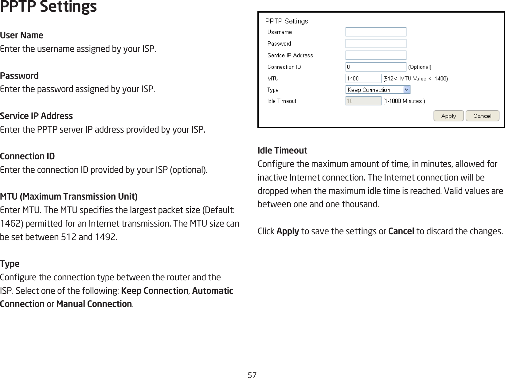 57PPTP SettingsUser NameEntertheusernameassignedbyyourISP.PasswordEnterthepasswordassignedbyyourISP.Service IP AddressEnterthePPTPserverIPaddressprovidedbyyourISP.Connection IDEntertheconnectionIDprovidedbyyourISP(optional).MTU (Maximum Transmission Unit)EnterMTU.TheMTUspeciesthelargestpacketsize(Default:1462)permittedforanInternettransmission.TheMTUsizecanbesetbetween512and1492.TypeConguretheconnectiontypebetweentherouterandtheISP.Selectoneofthefollowing:Keep Connection, Automatic Connection or Manual Connection.Idle TimeoutCongurethemaximumamountoftime,inminutes,allowedforinactiveInternetconnection.TheInternetconnectionwillbedroppedwhenthemaximumidletimeisreached.Validvaluesarebetweenoneandonethousand.ClickApply to save the settings or Cancel to discard the changes.