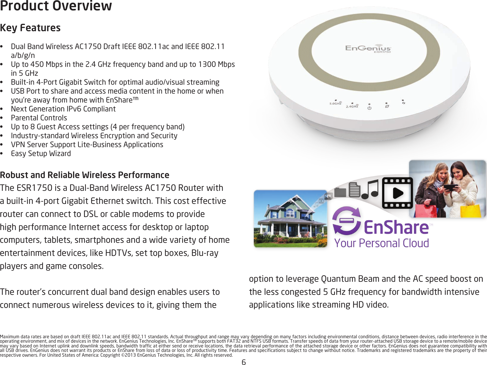 6MaximumdataratesarebasedondraftIEEE802.11acandIEEE802.11standards.Actualthroughputandrangemayvarydependingonmanyfactorsincludingenvironmentalconditions,distancebetweendevices,radiointerferenceintheoperatingenvironment,andmixofdevicesinthenetwork.EnGeniusTechnologies,Inc.EnShare™supportsbothFAT32andNTFSUSBformats.Transferspeedsofdatafromyourrouter-attachedUSBstoragedevicetoaremote/mobiledevicemayvarybasedonInternetuplinkanddownlinkspeeds,bandwidthtrafcateithersendorreceivelocations,thedataretrievalperformanceoftheattachedstoragedeviceorotherfactors.EnGeniusdoesnotguaranteecompatibilitywithallUSBdrives.EnGeniusdoesnotwarrantitsproductsorEnSharefromlossofdataorlossofproductivitytime.Featuresandspecicationssubjecttochangewithoutnotice.Trademarksandregisteredtrademarksarethepropertyoftheirrespectiveowners.ForUnitedStatesofAmerica:Copyright©2013EnGeniusTechnologies,Inc.Allrightsreserved.Product OverviewKey Features•  DualBandWirelessAC1750DraftIEEE802.11acandIEEE802.11a/b/g/n•  Upto450Mbpsinthe2.4GHzfrequencybandandupto1300Mbps in5GHz•  Built-in4-PortGigabitSwitchforoptimalaudio/visualstreaming•  USBPorttoshareandaccessmediacontentinthehomeorwhenyou’reawayfromhomewithEnShare™•  NextGenerationIPv6Compliant•  ParentalControls•  Upto8GuestAccesssettings(4perfrequencyband)•  Industry-standardWirelessEncryptionandSecurity•  VPNServerSupportLite-BusinessApplications•  EasySetupWizardRobust and Reliable Wireless PerformanceTheESR1750isaDual-BandWirelessAC1750Routerwithabuilt-in4-portGigabitEthernetswitch.ThiscosteffectiveroutercanconnecttoDSLorcablemodemstoprovidehigh performance Internet access for desktop or laptop computers,tablets,smartphonesandawidevarietyofhomeentertainmentdevices,likeHDTVs,settopboxes,Blu-rayplayers and game consoles. Therouter’sconcurrentdualbanddesignenablesuserstoconnectnumerouswirelessdevicestoit,givingthemtheoptiontoleverageQuantumBeamandtheACspeedboostonthelesscongested5GHzfrequencyforbandwidthintensiveapplicationslikestreamingHDvideo.