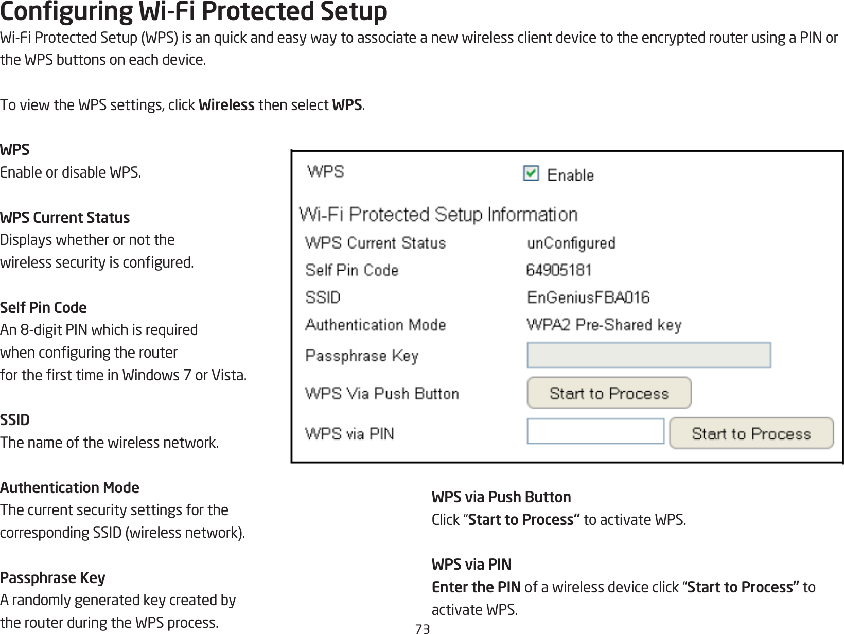 73Conguring Wi-Fi Protected SetupWi-FiProtectedSetup(WPS)isanquickandeasywaytoassociateanewwirelessclientdevicetotheencryptedrouterusingaPINortheWPSbuttonsoneachdevice.ToviewtheWPSsettings,clickWireless then select WPS.WPSEnableordisableWPS.WPS Current StatusDisplayswhetherornotthewirelesssecurityiscongured.Self Pin CodeAn8-digitPINwhichisrequiredwhenconguringtherouterforthersttimeinWindows7orVista.SSIDThenameofthewirelessnetwork.Authentication ModeThe current security settings for the correspondingSSID(wirelessnetwork).Passphrase KeyArandomlygeneratedkeycreatedbytherouterduringtheWPSprocess.WPS via Push ButtonClick“Start to Process”toactivateWPS.WPS via PINEnter the PINofawirelessdeviceclick“Start to Process” to activateWPS.