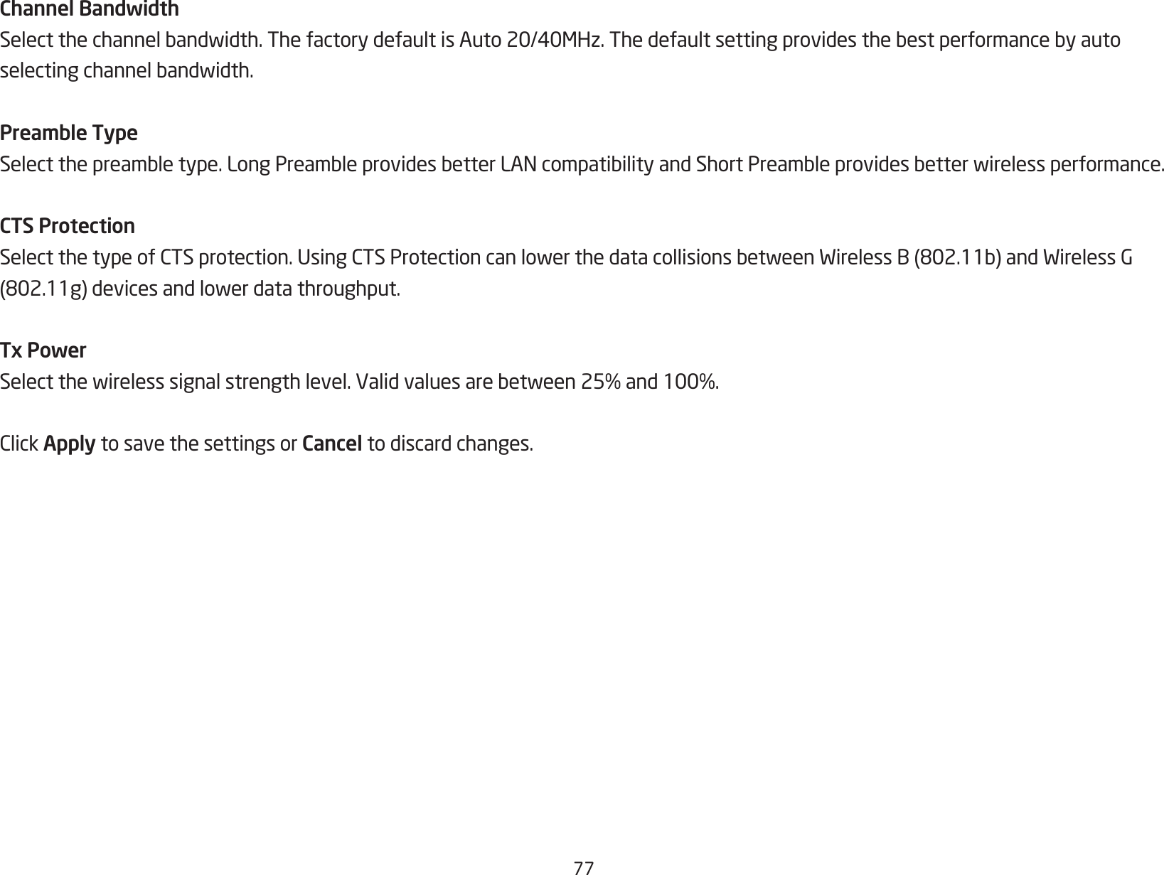 77Channel BandwidthSelectthechannelbandwidth.ThefactorydefaultisAuto20/40MHz.Thedefaultsettingprovidesthebestperformancebyautoselectingchannelbandwidth.Preamble TypeSelectthepreambletype.LongPreambleprovidesbetterLANcompatibilityandShortPreambleprovidesbetterwirelessperformance.CTS ProtectionSelectthetypeofCTSprotection.UsingCTSProtectioncanlowerthedatacollisionsbetweenWirelessB(802.11b)andWirelessG(802.11g)devicesandlowerdatathroughput.Tx PowerSelectthewirelesssignalstrengthlevel.Validvaluesarebetween25%and100%.ClickApply to save the settings or Cancel to discard changes.