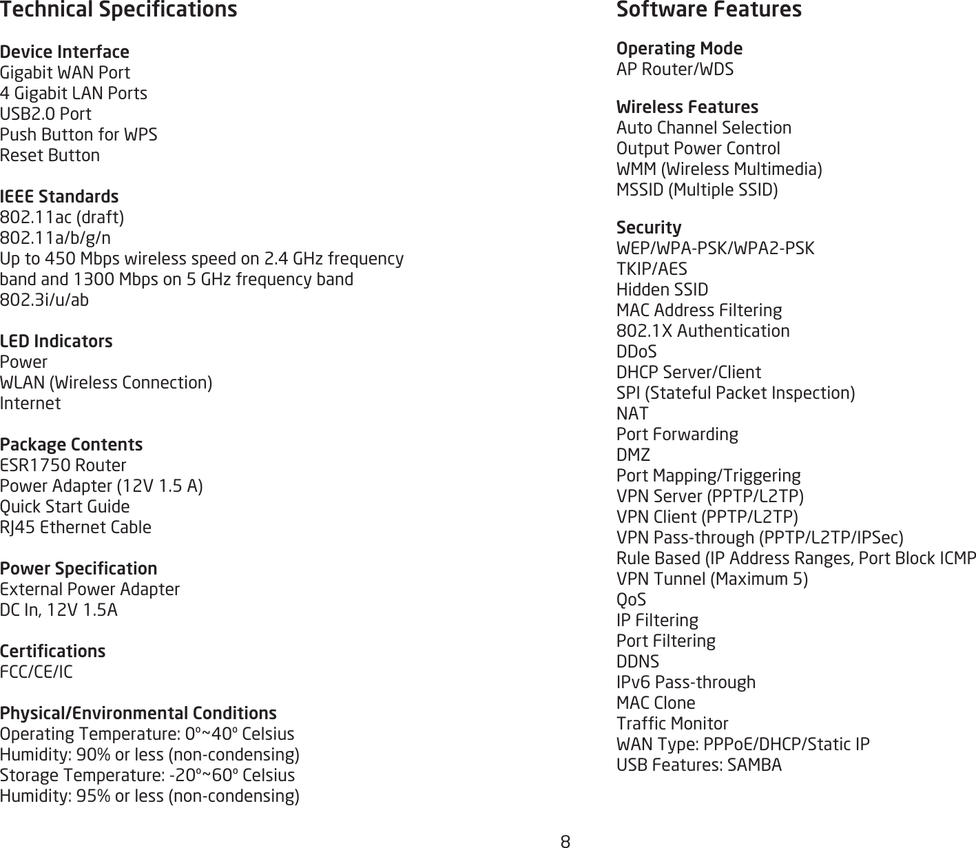 8Technical SpecicationsDevice InterfaceGigabitWANPort4GigabitLANPortsUSB2.0PortPushButtonforWPSResetButtonIEEE Standards802.11ac(draft)802.11a/b/g/nUpto450Mbpswirelessspeedon2.4GHzfrequencybandand1300Mbpson5GHzfrequencyband802.3i/u/abLED IndicatorsPowerWLAN(WirelessConnection)InternetPackage ContentsESR1750RouterPowerAdapter(12V1.5A)QuickStartGuideRJ45EthernetCablePower SpecicationExternalPowerAdapterDCIn,12V1.5ACerticationsFCC/CE/ICPhysical/Environmental ConditionsOperatingTemperature:0º~40ºCelsiusHumidity:90%orless(non-condensing)StorageTemperature:-20º~60ºCelsiusHumidity:95%orless(non-condensing)Software FeaturesOperating ModeAPRouter/WDSWireless FeaturesAutoChannelSelectionOutputPowerControlWMM(WirelessMultimedia)MSSID(MultipleSSID)SecurityWEP/WPA-PSK/WPA2-PSKTKIP/AESHiddenSSIDMACAddressFiltering802.1XAuthenticationDDoSDHCPServer/ClientSPI(StatefulPacketInspection)NATPortForwardingDMZPortMapping/TriggeringVPNServer(PPTP/L2TP)VPNClient(PPTP/L2TP)VPNPass-through(PPTP/L2TP/IPSec)RuleBased(IPAddressRanges,PortBlockICMPVPNTunnel(Maximum5)QoSIP FilteringPort FilteringDDNSIPv6Pass-throughMACCloneTrafcMonitorWANType:PPPoE/DHCP/StaticIPUSBFeatures:SAMBA