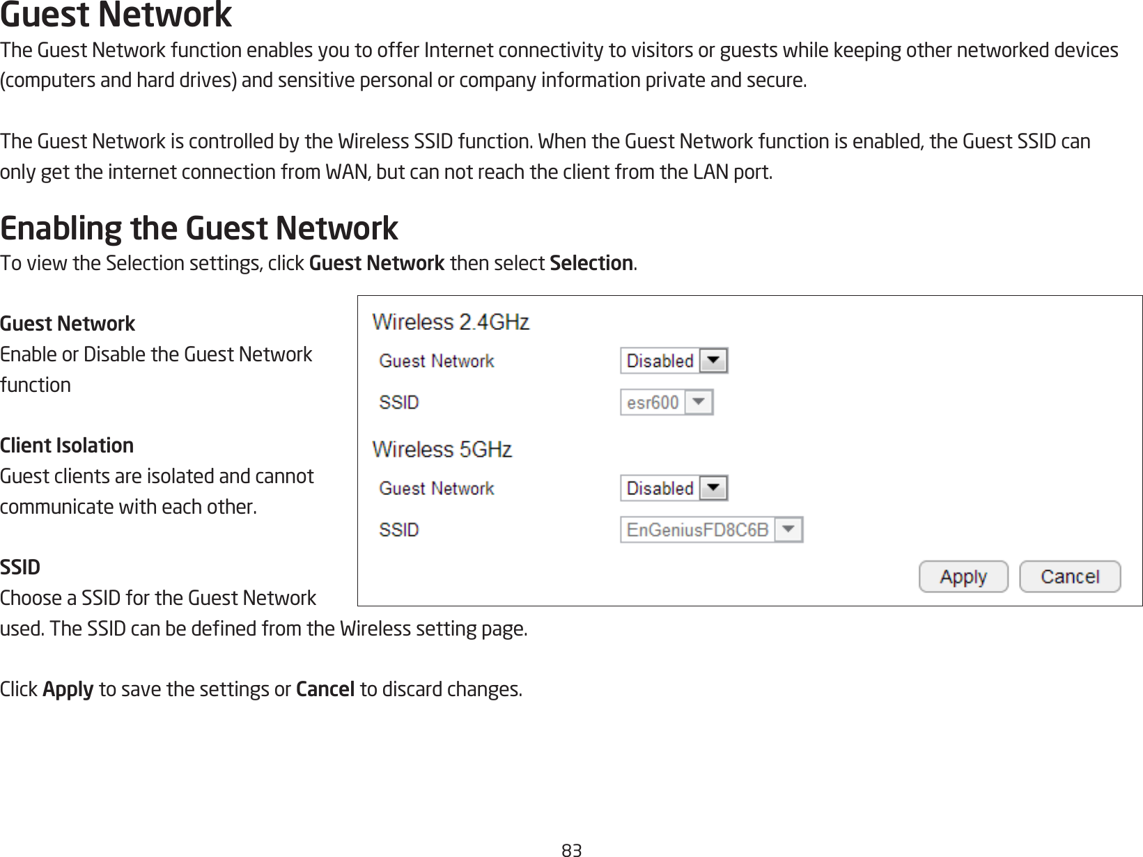 83Guest NetworkTheGuestNetworkfunctionenablesyoutoofferInternetconnectivitytovisitorsorguestswhilekeepingothernetworkeddevices(computersandharddrives)andsensitivepersonalorcompanyinformationprivateandsecure.TheGuestNetworkiscontrolledbytheWirelessSSIDfunction.WhentheGuestNetworkfunctionisenabled,theGuestSSIDcanonlygettheinternetconnectionfromWAN,butcannotreachtheclientfromtheLANport.Enabling the Guest NetworkToviewtheSelectionsettings,clickGuest Network then select Selection.Guest NetworkEnableorDisabletheGuestNetworkfunctionClient IsolationGuestclientsareisolatedandcannotcommunicatewitheachother.SSIDChooseaSSIDfortheGuestNetworkused.TheSSIDcanbedenedfromtheWirelesssettingpage.ClickApply to save the settings or Cancel to discard changes.