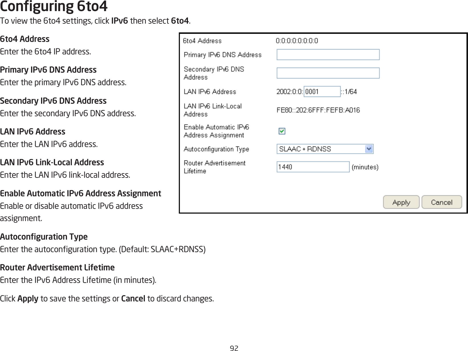 92Conguring 6to4Toviewthe6to4settings,clickIPv6 then select 6to4.6to4 AddressEnterthe6to4IPaddress.Primary IPv6 DNS AddressEntertheprimaryIPv6DNSaddress.Secondary IPv6 DNS AddressEnterthesecondaryIPv6DNSaddress.LAN IPv6 AddressEntertheLANIPv6address.LAN IPv6 Link-Local AddressEntertheLANIPv6link-localaddress.Enable Automatic IPv6 Address AssignmentEnableordisableautomaticIPv6addressassignment.Autoconguration TypeEntertheautocongurationtype.(Default:SLAAC+RDNSS)Router Advertisement LifetimeEntertheIPv6AddressLifetime(inminutes).ClickApply to save the settings or Cancel to discard changes.