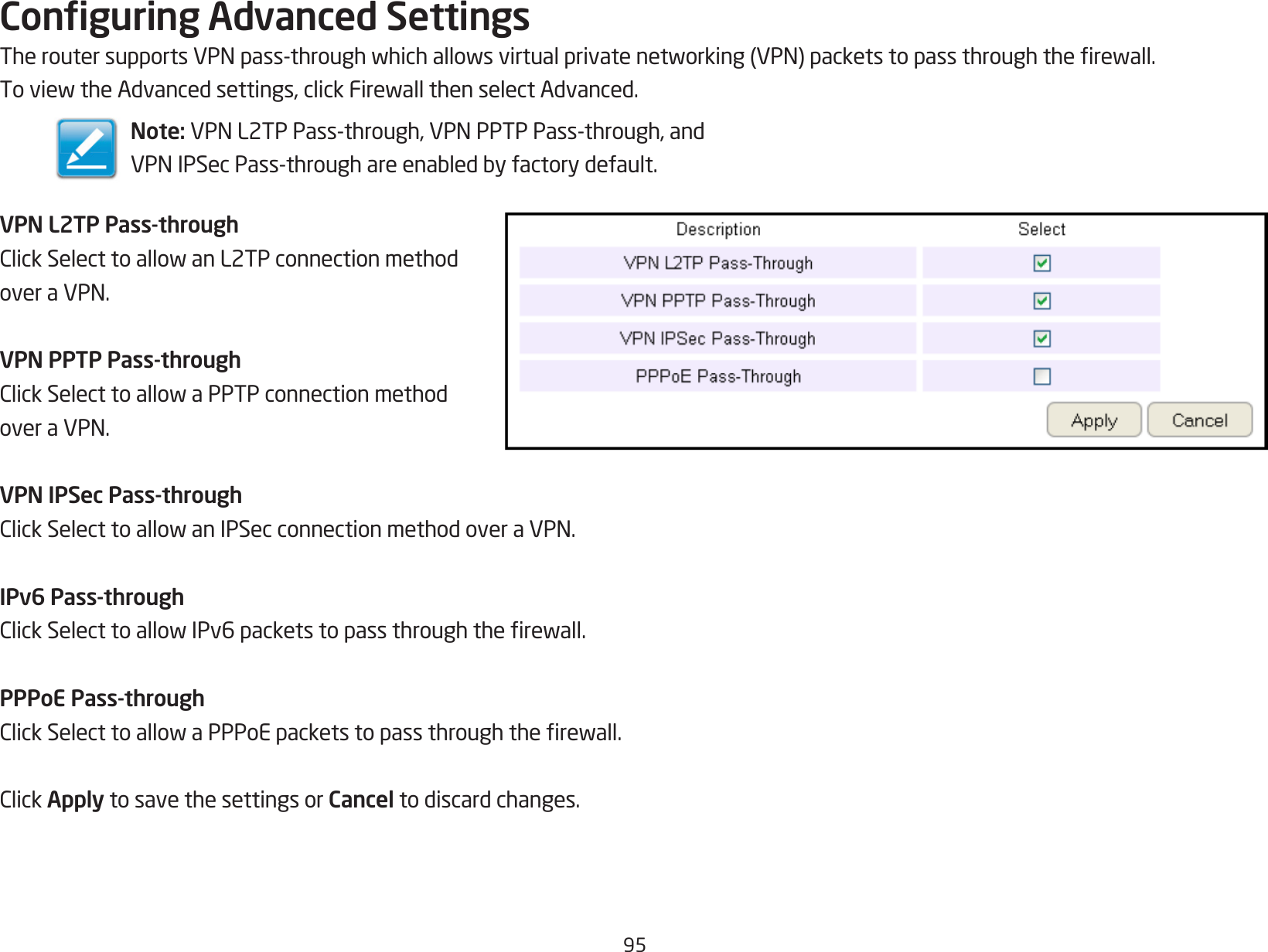 95Conguring Advanced SettingsTheroutersupportsVPNpass-throughwhichallowsvirtualprivatenetworking(VPN)packetstopassthroughtherewall.ToviewtheAdvancedsettings,clickFirewallthenselectAdvanced.VPN L2TP Pass-throughClickSelecttoallowanL2TPconnectionmethodoveraVPN.VPN PPTP Pass-throughClickSelecttoallowaPPTPconnectionmethodoveraVPN.VPN IPSec Pass-throughClickSelecttoallowanIPSecconnectionmethodoveraVPN.IPv6 Pass-throughClickSelecttoallowIPv6packetstopassthroughtherewall.PPPoE Pass-throughClickSelecttoallowaPPPoEpacketstopassthroughtherewall.ClickApply to save the settings or Cancel to discard changes.Note: VPNL2TPPass-through,VPNPPTPPass-through,andVPNIPSecPass-throughareenabledbyfactorydefault.