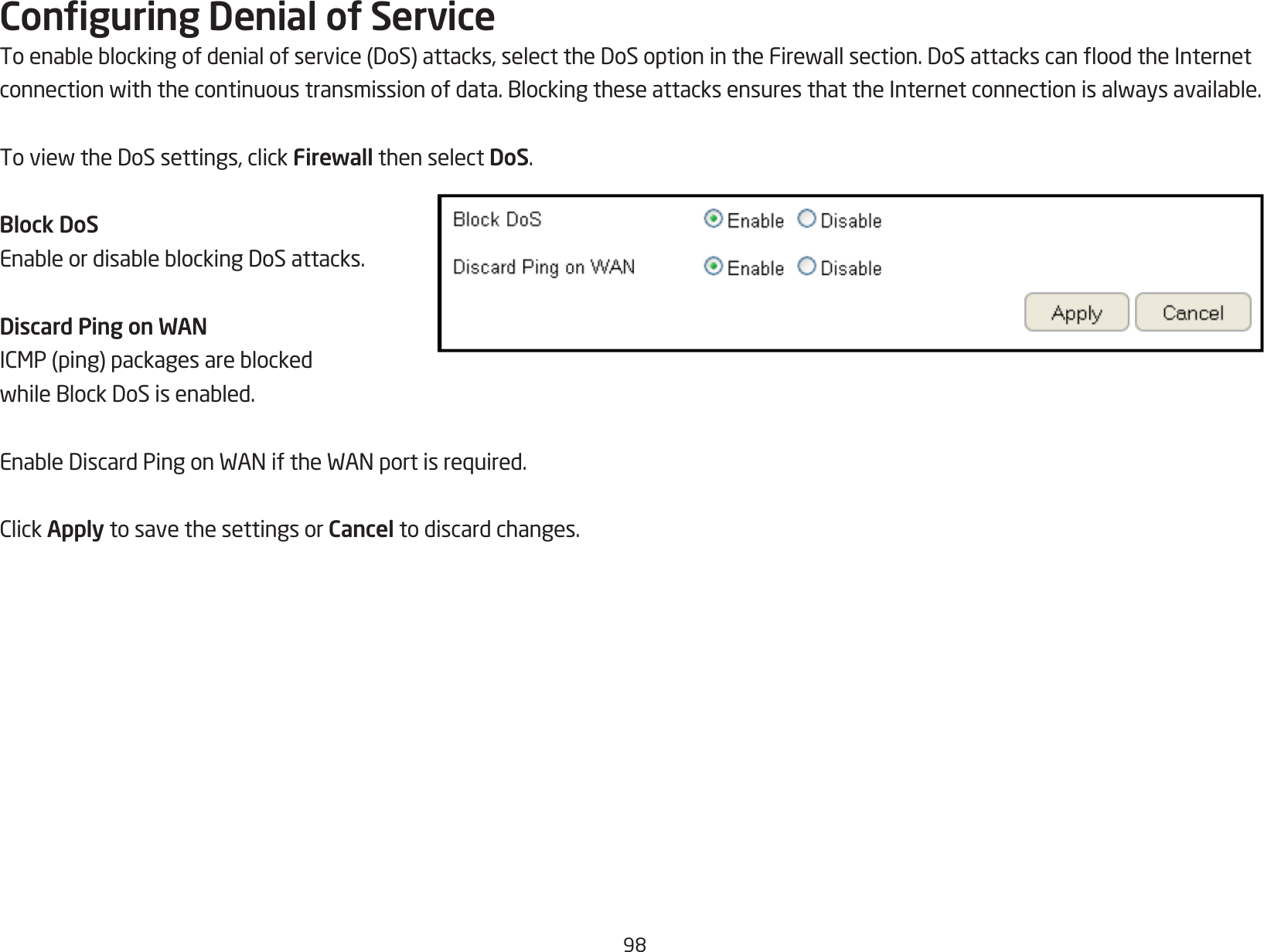 98Conguring Denial of ServiceToenableblockingofdenialofservice(DoS)attacks,selecttheDoSoptionintheFirewallsection.DoSattackscanoodtheInternetconnectionwiththecontinuoustransmissionofdata.BlockingtheseattacksensuresthattheInternetconnectionisalwaysavailable.ToviewtheDoSsettings,clickFirewall then select DoS.Block DoSEnableordisableblockingDoSattacks.Discard Ping on WANICMP(ping)packagesareblockedwhileBlockDoSisenabled.EnableDiscardPingonWANiftheWANportisrequired.ClickApply to save the settings or Cancel to discard changes.