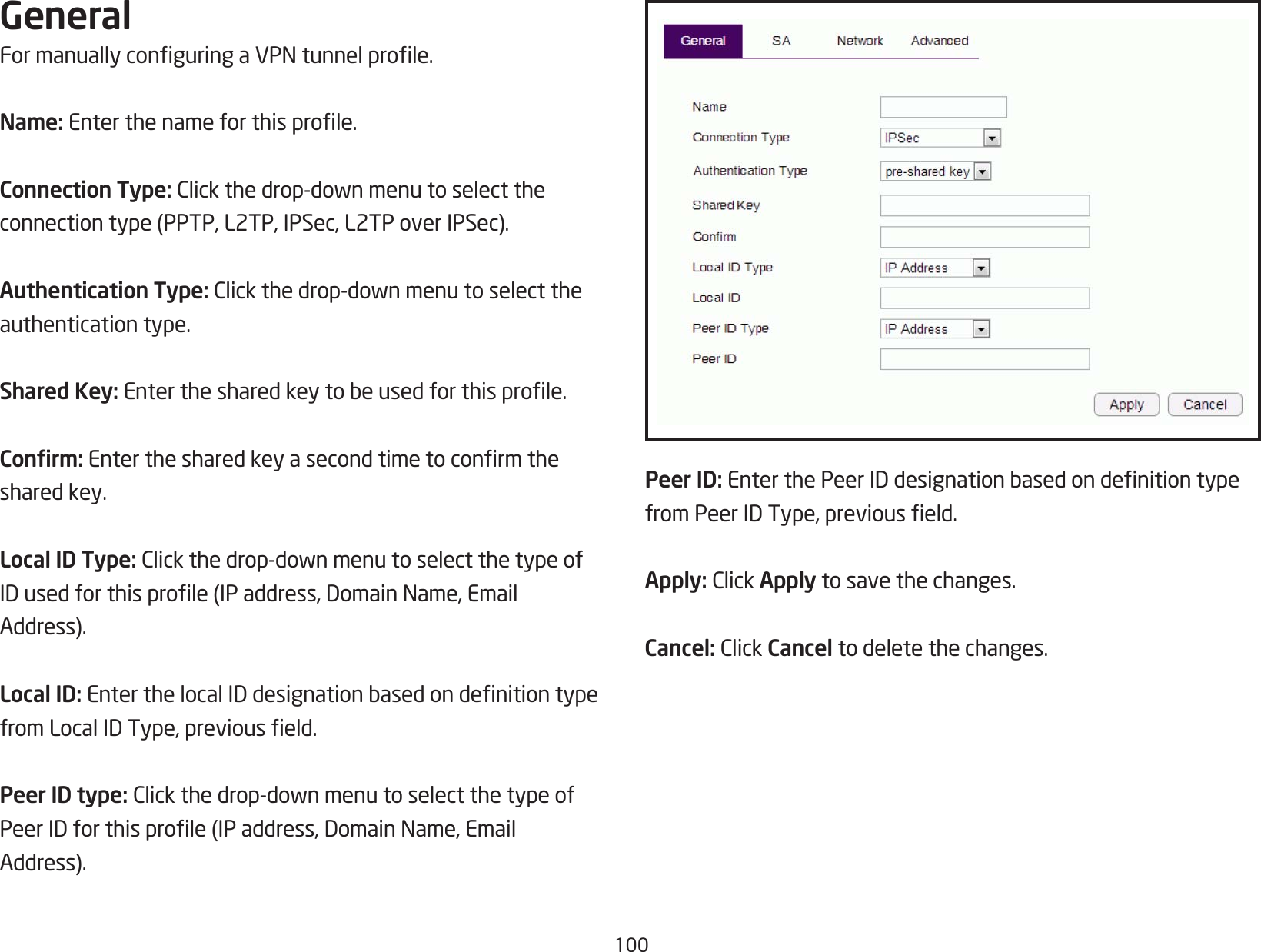 100GeneralFormanuallyconguringaVPNtunnelprole.Name: Enterthenameforthisprole.Connection Type: Clickthedrop-downmenutoselecttheconnectiontype(PPTP,L2TP,IPSec,L2TPoverIPSec).Authentication Type:Clickthedrop-downmenutoselecttheauthentication type.Shared Key:Enterthesharedkeytobeusedforthisprole.Conrm: Enterthesharedkeyasecondtimetoconrmtheshared key.Local ID Type:Clickthedrop-downmenutoselectthetypeofIDusedforthisprole(IPaddress,DomainName,EmailAddress).Local ID: EnterthelocalIDdesignationbasedondenitiontypefromLocalIDType,previouseld.Peer ID type: Clickthedrop-downmenutoselectthetypeofPeerIDforthisprole(IPaddress,DomainName,EmailAddress).Peer ID: EnterthePeerIDdesignationbasedondenitiontypefromPeerIDType,previouseld.Apply: ClickApply to save the changes.Cancel: ClickCancel to delete the changes.