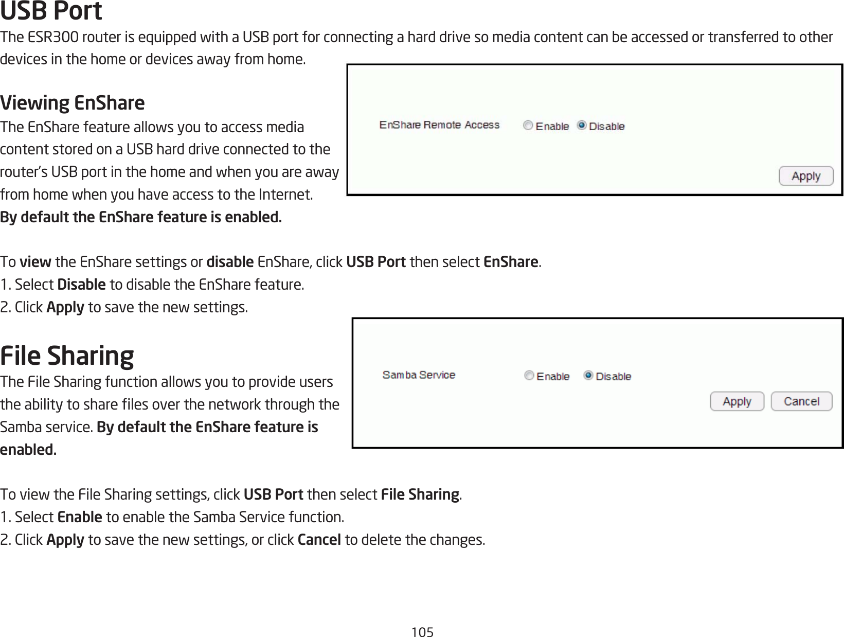 105USB PortTheESR300routerisequippedwithaUSBportforconnectingaharddrivesomediacontentcanbeaccessedortransferredtootherdevicesinthehomeordevicesawayfromhome.Viewing EnShareTheEnSharefeatureallowsyoutoaccessmediacontentstoredonaUSBharddriveconnectedtotherouter’sUSBportinthehomeandwhenyouareawayfromhomewhenyouhaveaccesstotheInternet.By default the EnShare feature is enabled.To view the EnShare settings or disable EnShare, click USB Port then select EnShare.1. Select DisabletodisabletheEnSharefeature.2.ClickApplytosavethenewsettings.File SharingTheFileSharingfunctionallowsyoutoprovideuserstheabilitytosharelesoverthenetworkthroughtheSambaservice.By default the EnShare feature is enabled.ToviewtheFileSharingsettings,clickUSB Port then select File Sharing.1. Select EnabletoenabletheSambaServicefunction.2.ClickApplytosavethenewsettings,orclickCancel to delete the changes.