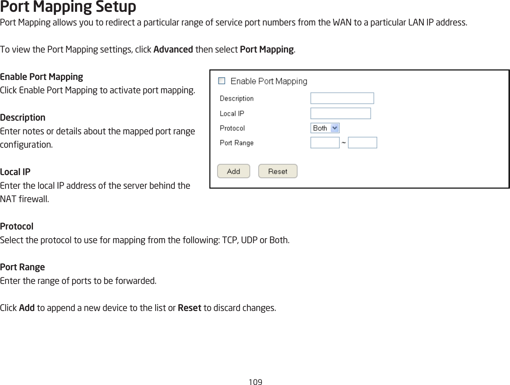 109Port Mapping SetupPortMappingallowsyoutoredirectaparticularrangeofserviceportnumbersfromtheWANtoaparticularLANIPaddress.ToviewthePortMappingsettings,clickAdvanced then select Port Mapping.Enable Port MappingClickEnablePortMappingtoactivateportmapping.DescriptionEnternotesordetailsaboutthemappedportrangeconguration.Local IPEnterthelocalIPaddressoftheserverbehindtheNATrewall.ProtocolSelecttheprotocoltouseformappingfromthefollowing:TCP,UDPorBoth.Port RangeEntertherangeofportstobeforwarded.ClickAddtoappendanewdevicetothelistorReset to discard changes.