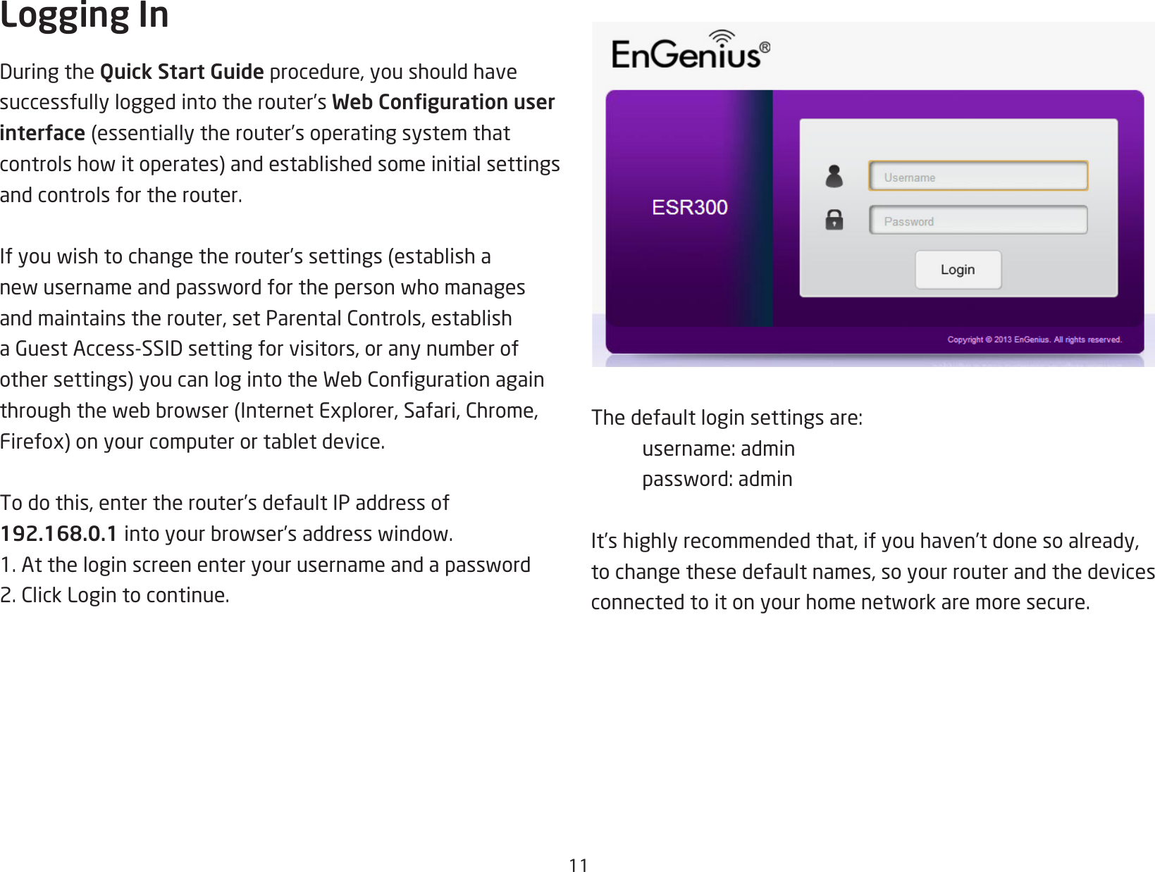 11Logging InDuringtheQuick Start Guide procedure, you should have successfully logged into the router’s Web Conguration user interface (essentiallytherouter’soperatingsystemthatcontrolshowitoperates)andestablishedsomeinitialsettingsand controls for the router. Ifyouwishtochangetherouter’ssettings (establishanewusernameandpasswordforthepersonwhomanagesandmaintainstherouter,setParentalControls,establishaGuestAccess-SSIDsettingforvisitors,oranynumberofothersettings)youcanlogintotheWebCongurationagainthroughthewebbrowser(InternetExplorer,Safari,Chrome,Firefox)onyourcomputerortabletdevice.To do this, enter the router’s default IP address of 192.168.0.1intoyourbrowser’saddresswindow.1.Attheloginscreenenteryourusernameandapassword2.ClickLogintocontinue.The default login settings are:  username: admin password:adminIt’s highly recommended that, if you haven’t done so already, to change these default names, so your router and the devices connectedtoitonyourhomenetworkaremoresecure.