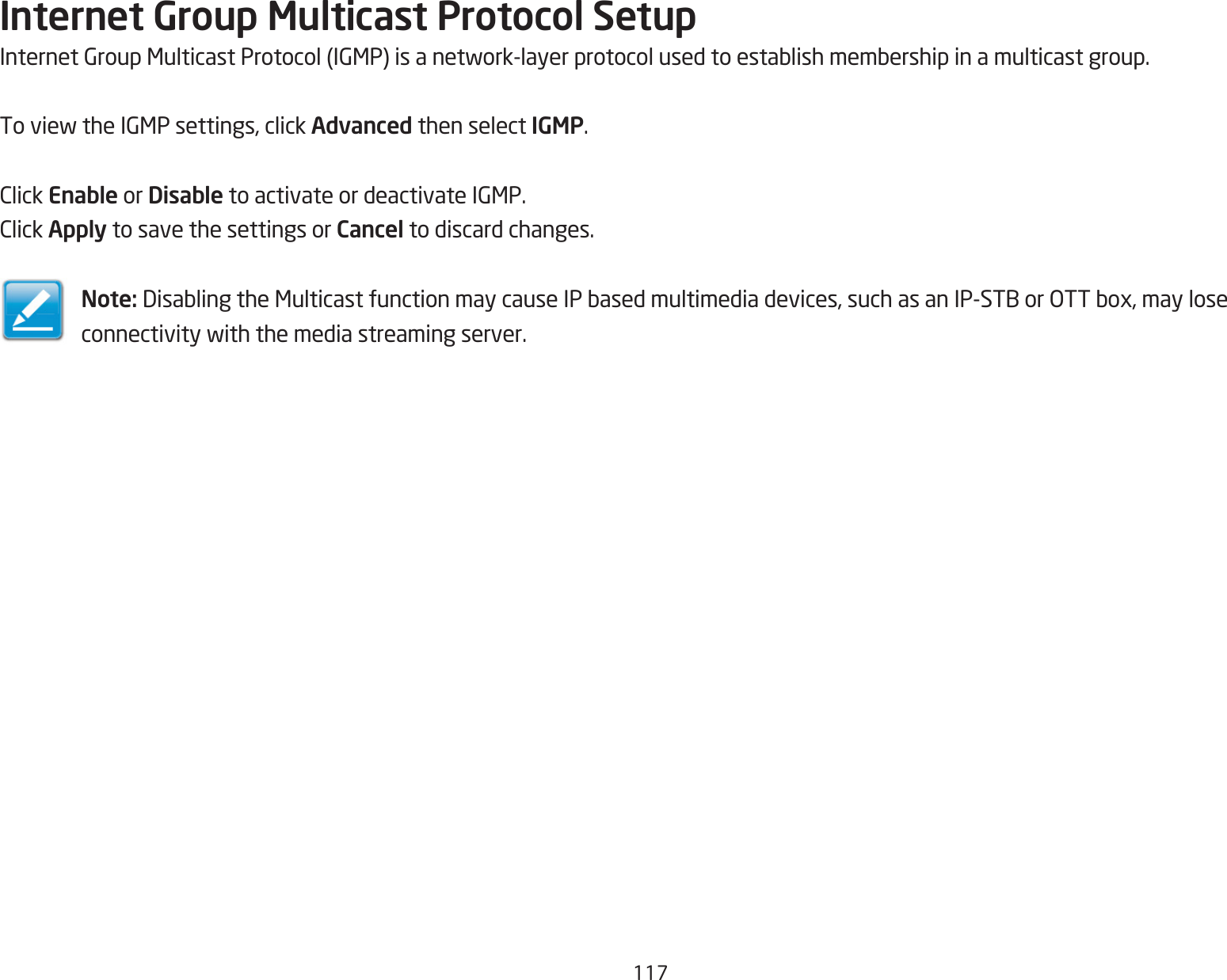 117Internet Group Multicast Protocol SetupInternetGroupMulticastProtocol(IGMP)isanetwork-layerprotocolusedtoestablishmembershipinamulticastgroup.ToviewtheIGMPsettings,clickAdvanced then select IGMP.ClickEnable or Disable toactivateordeactivateIGMP.ClickApply to save the settings or Cancel to discard changes.Note: DisablingtheMulticastfunctionmaycauseIPbasedmultimediadevices,suchasanIP-STBorOTTbox,mayloseconnectivitywiththemediastreamingserver.