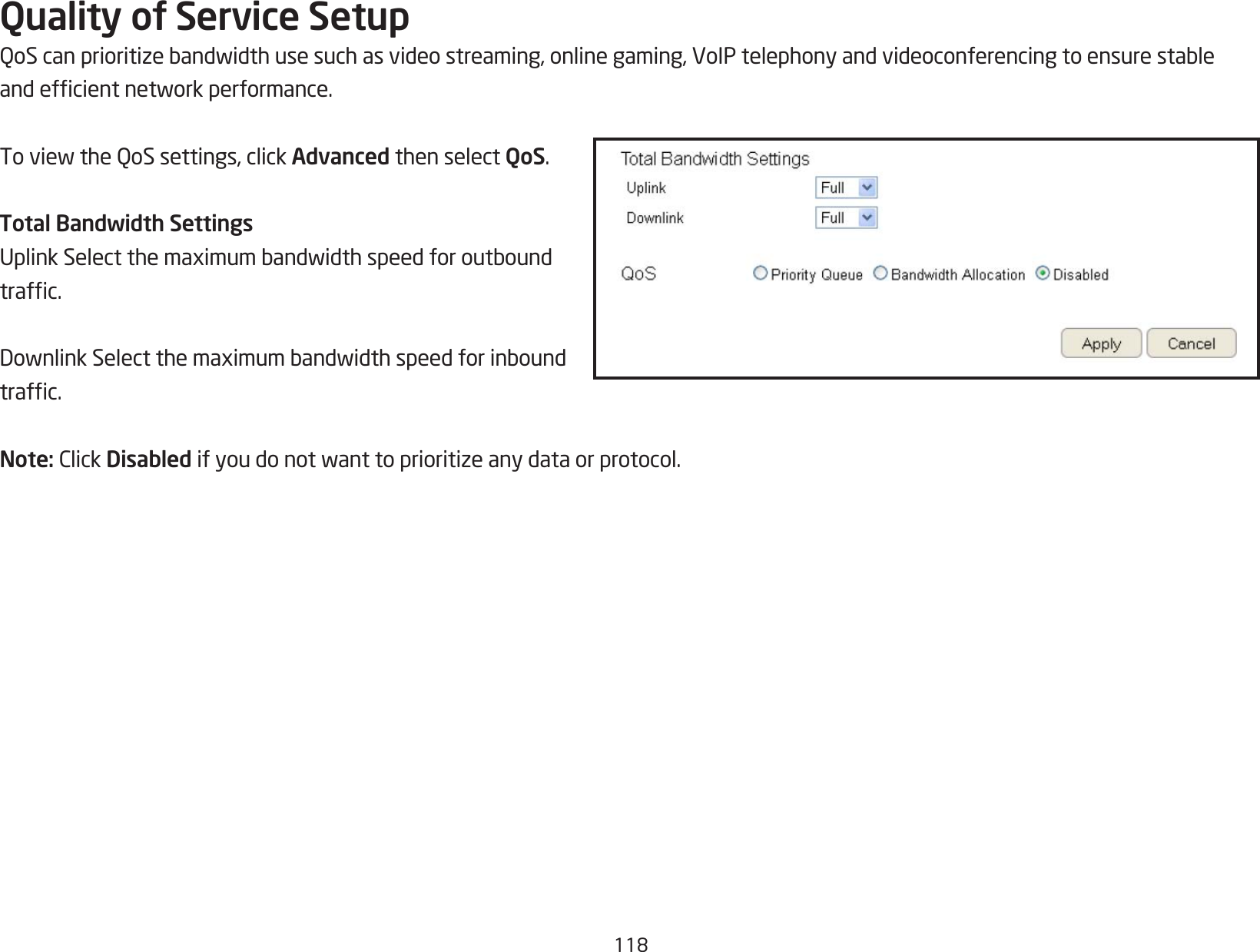 118Quality of Service SetupQoScanprioritizebandwidthusesuchasvideostreaming,onlinegaming,VoIPtelephonyandvideoconferencingtoensurestableandefcientnetworkperformance.ToviewtheQoSsettings,clickAdvanced then select QoS.Total Bandwidth SettingsUplinkSelectthemaximumbandwidthspeedforoutboundtrafc.DownlinkSelectthemaximumbandwidthspeedforinboundtrafc.Note:ClickDisabled ifyoudonotwanttoprioritizeanydataorprotocol.