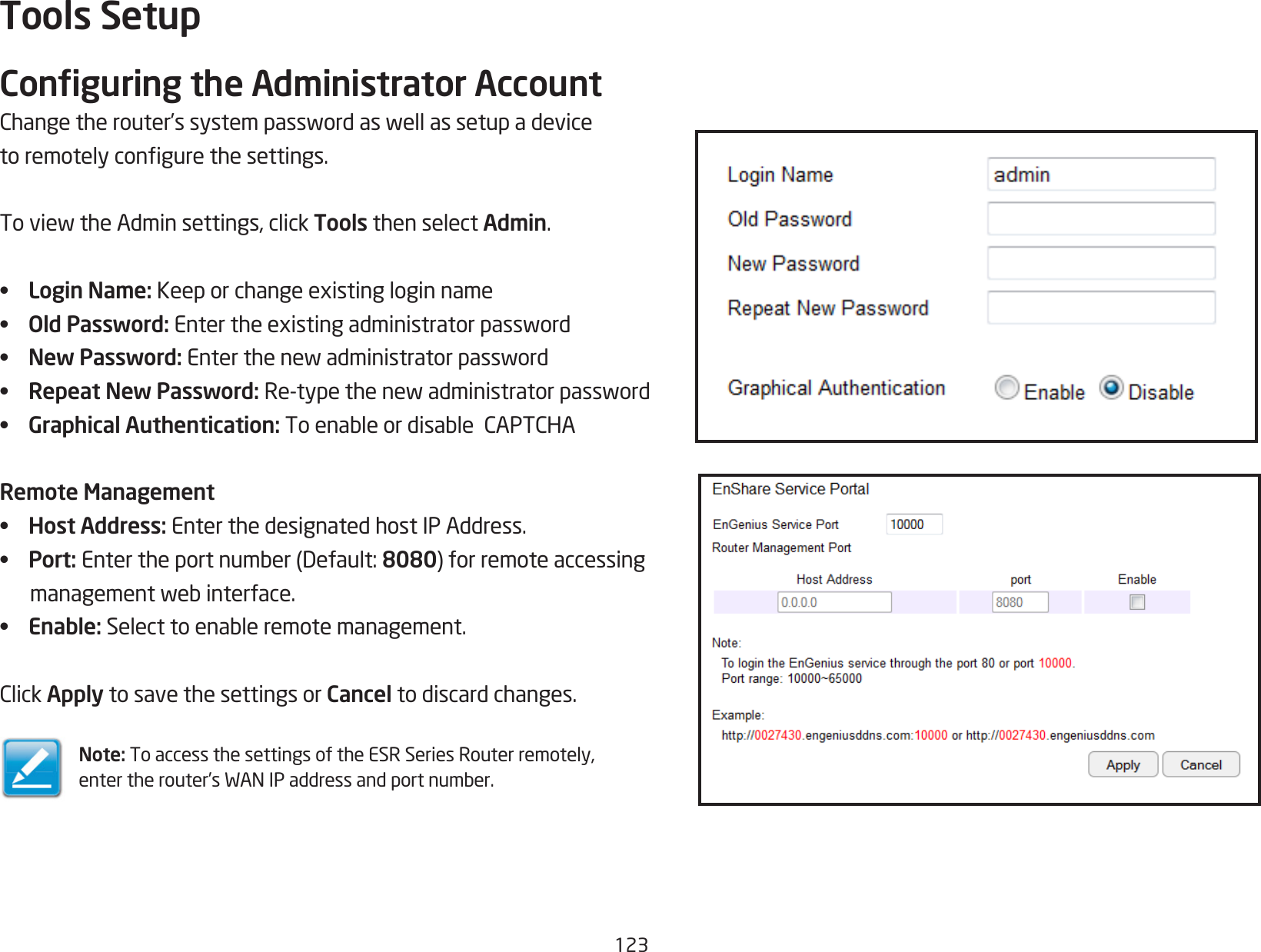 123Tools SetupConguring the Administrator AccountChangetherouter’ssystempasswordaswellassetupadevicetoremotelycongurethesettings.ToviewtheAdminsettings,clickTools then select Admin.•  Login Name:Keeporchangeexistingloginname•  Old Password:Entertheexistingadministratorpassword•  New Password:Enterthenewadministratorpassword•  Repeat New Password: Re-typethenewadministratorpassword•  Graphical Authentication: ToenableordisableCAPTCHARemote Management•  Host Address: Enter the designated host IP Address.•  Port: Entertheportnumber(Default:8080)forremoteaccessingmanagementwebinterface.•  Enable:Selecttoenableremotemanagement.ClickApply to save the settings or Cancel to discard changes.Note: To access the settings of the ESR Series Router remotely, entertherouter’sWANIPaddressandportnumber.