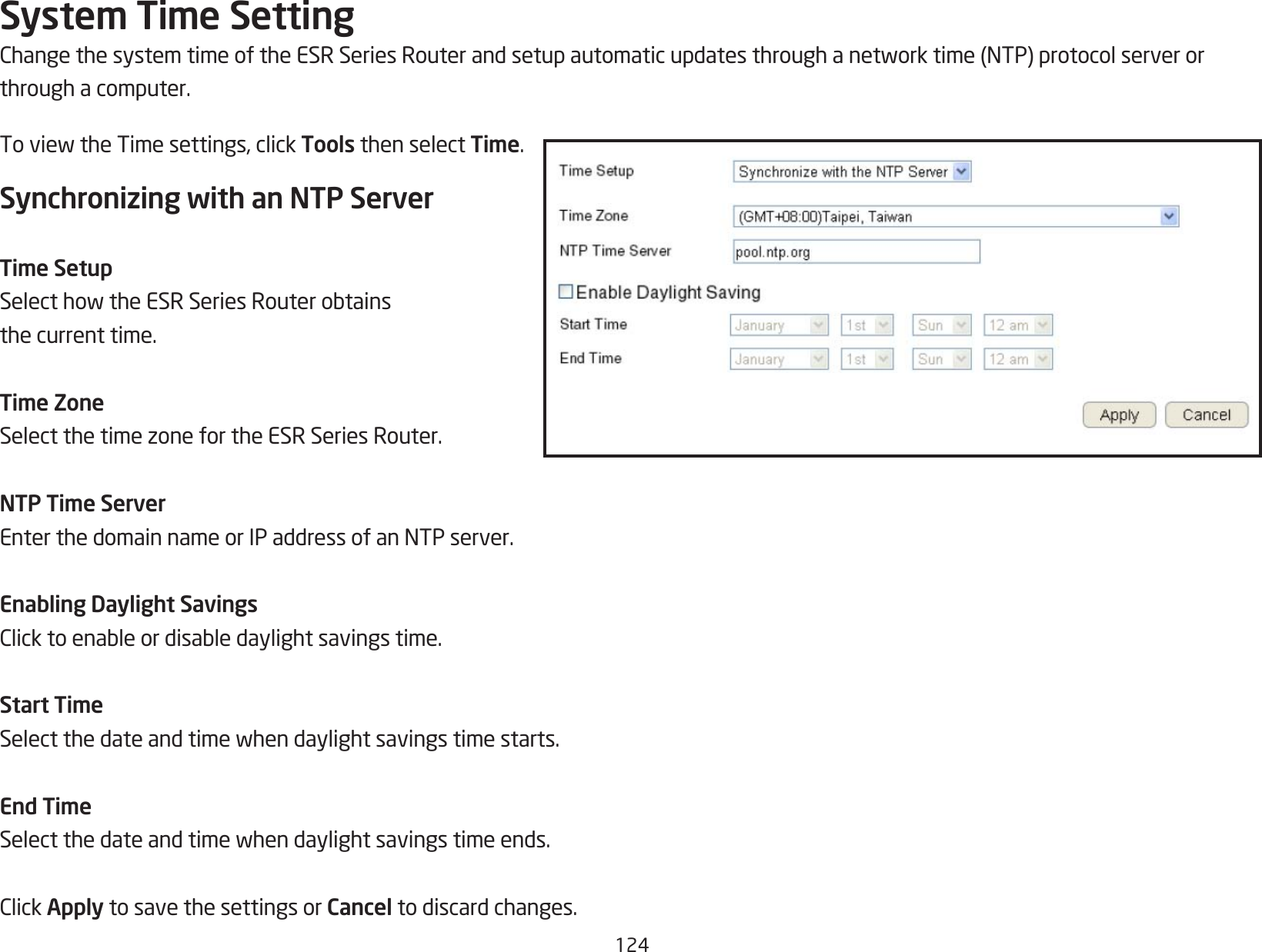 124System Time SettingChangethesystemtimeoftheESRSeriesRouterandsetupautomaticupdatesthroughanetworktime(NTP)protocolserverorthrough a computer.ToviewtheTimesettings,clickTools then select Time.Synchronizing with an NTP ServerTime SetupSelecthowtheESRSeriesRouterobtainsthe current time.Time ZoneSelectthetimezonefortheESRSeriesRouter.NTP Time ServerEnterthedomainnameorIPaddressofanNTPserver.Enabling Daylight SavingsClicktoenableordisabledaylightsavingstime.Start TimeSelectthedateandtimewhendaylightsavingstimestarts.End TimeSelectthedateandtimewhendaylightsavingstimeends.ClickApply to save the settings or Cancel to discard changes.