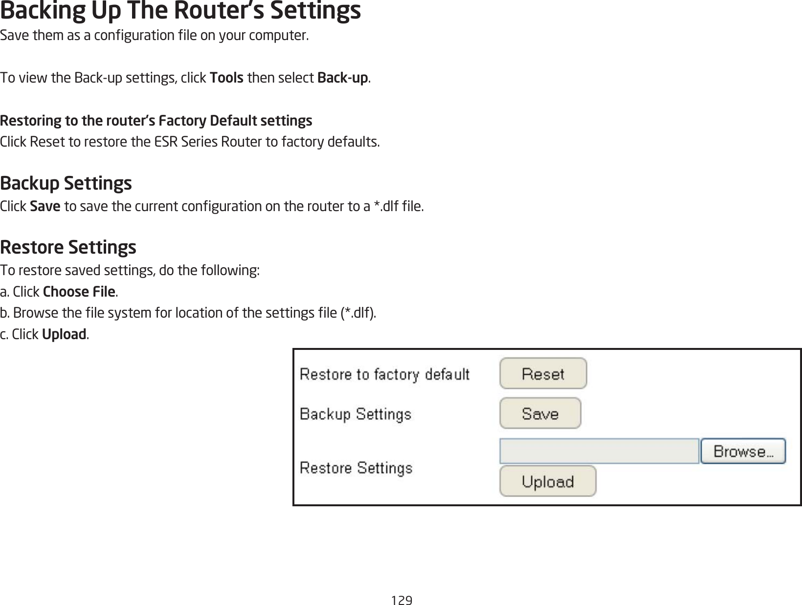 129Backing Up The Router’s SettingsSavethemasacongurationleonyourcomputer.ToviewtheBack-upsettings,clickTools then select Back-up.Restoring to the router’s Factory Default settingsClickResettorestoretheESRSeriesRoutertofactorydefaults.Backup SettingsClickSave tosavethecurrentcongurationontheroutertoa*.dlfle.Restore SettingsTorestoresavedsettings,dothefollowing:a.ClickChoose File.b.Browsethelesystemforlocationofthesettingsle(*.dlf).c.ClickUpload.