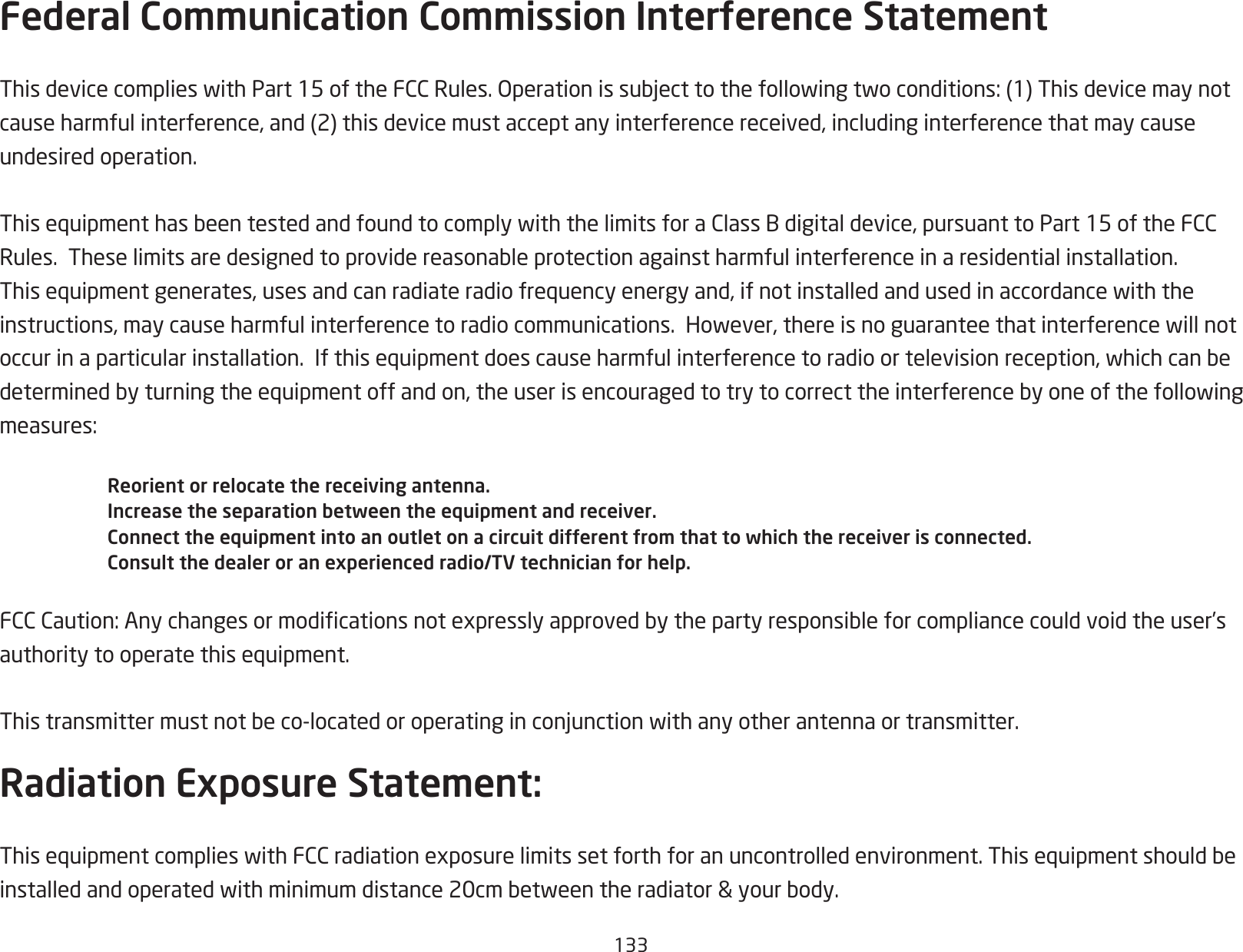 133Federal Communication Commission Interference StatementThisdevicecomplieswithPart15oftheFCCRules.Operationissubjecttothefollowingtwoconditions:(1)Thisdevicemaynotcauseharmfulinterference,and(2)thisdevicemustacceptanyinterferencereceived,includinginterferencethatmaycauseundesired operation. ThisequipmenthasbeentestedandfoundtocomplywiththelimitsforaClassBdigitaldevice,pursuanttoPart15oftheFCCRules.Theselimitsaredesignedtoprovidereasonableprotectionagainstharmfulinterferenceinaresidentialinstallation.Thisequipmentgenerates,usesandcanradiateradiofrequencyenergyand,ifnotinstalledandusedinaccordancewiththeinstructions,maycauseharmfulinterferencetoradiocommunications.However,thereisnoguaranteethatinterferencewillnotoccurinaparticularinstallation.Ifthisequipmentdoescauseharmfulinterferencetoradioortelevisionreception,whichcanbedeterminedbyturningtheequipmentoffandon,theuserisencouragedtotrytocorrecttheinterferencebyoneofthefollowingmeasures:Reorient or relocate the receiving antenna.Increase the separation between the equipment and receiver.Connect the equipment into an outlet on a circuit different from that to which the receiver is connected.Consult the dealer or an experienced radio/TV technician for help.FCCCaution:Anychangesormodicationsnotexpresslyapprovedbythepartyresponsibleforcompliancecouldvoidtheuser’sauthoritytooperatethisequipment. Thistransmittermustnotbeco-locatedoroperatinginconjunctionwithanyotherantennaortransmitter.Radiation Exposure Statement:ThisequipmentcomplieswithFCCradiationexposurelimitssetforthforanuncontrolledenvironment.Thisequipmentshouldbeinstalledandoperatedwithminimumdistance20cmbetweentheradiator&amp;yourbody.