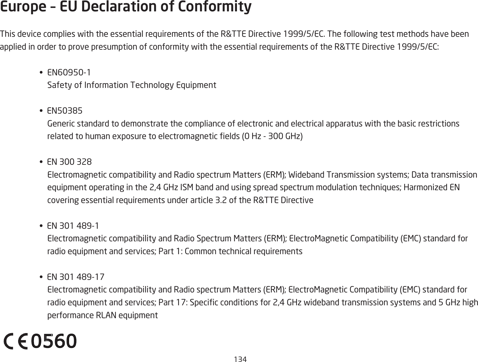 134Europe – EU Declaration of ConformityThisdevicecomplieswiththeessentialrequirementsoftheR&amp;TTEDirective1999/5/EC.ThefollowingtestmethodshavebeenappliedinordertoprovepresumptionofconformitywiththeessentialrequirementsoftheR&amp;TTEDirective1999/5/EC:•EN60950-1 SafetyofInformationTechnologyEquipment•EN50385 Genericstandardtodemonstratethecomplianceofelectronicandelectricalapparatuswiththebasicrestrictionsrelatedtohumanexposuretoelectromagneticelds(0Hz-300GHz)•EN300328 ElectromagneticcompatibilityandRadiospectrumMatters(ERM);WidebandTransmissionsystems;Datatransmissionequipmentoperatinginthe2,4GHzISMbandandusingspreadspectrummodulationtechniques;HarmonizedENcoveringessentialrequirementsunderarticle3.2oftheR&amp;TTEDirective•EN301489-1 ElectromagneticcompatibilityandRadioSpectrumMatters(ERM);ElectroMagneticCompatibility(EMC)standardforradioequipmentandservices;Part1:Commontechnicalrequirements•EN301489-17 ElectromagneticcompatibilityandRadiospectrumMatters(ERM);ElectroMagneticCompatibility(EMC)standardforradioequipmentandservices;Part17:Specicconditionsfor2,4GHzwidebandtransmissionsystemsand5GHzhighperformanceRLANequipment0560