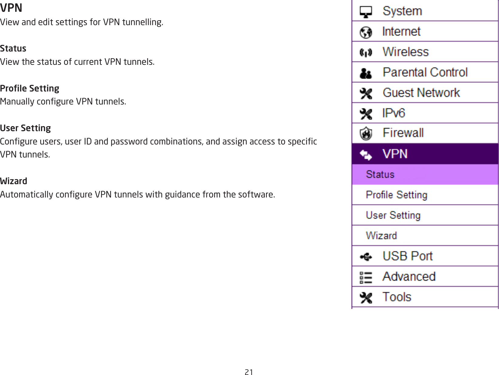 21VPNViewandeditsettingsforVPNtunnelling.StatusViewthestatusofcurrentVPNtunnels.Prole SettingManuallycongureVPNtunnels.User SettingCongureusers,userIDandpasswordcombinations,andassignaccesstospecicVPNtunnels.WizardAutomaticallycongureVPNtunnelswithguidancefromthesoftware.