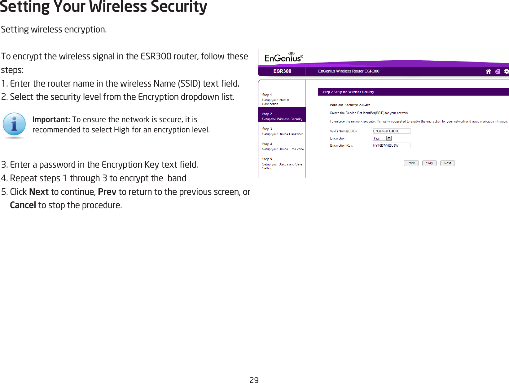 29Settingwirelessencryption.ToencryptthewirelesssignalintheESR300router,followthesesteps:1.EntertherouternameinthewirelessName(SSID)texteld.2.SelectthesecuritylevelfromtheEncryptiondropdownlist.3.EnterapasswordintheEncryptionKeytexteld.4.Repeatsteps1through3toencrypttheband5.ClickNext to continue, Prev to return to the previous screen, or Cancel to stop the procedure.Setting Your Wireless SecurityImportant:Toensurethenetworkissecure,itisrecommended to select High for an encryption level.