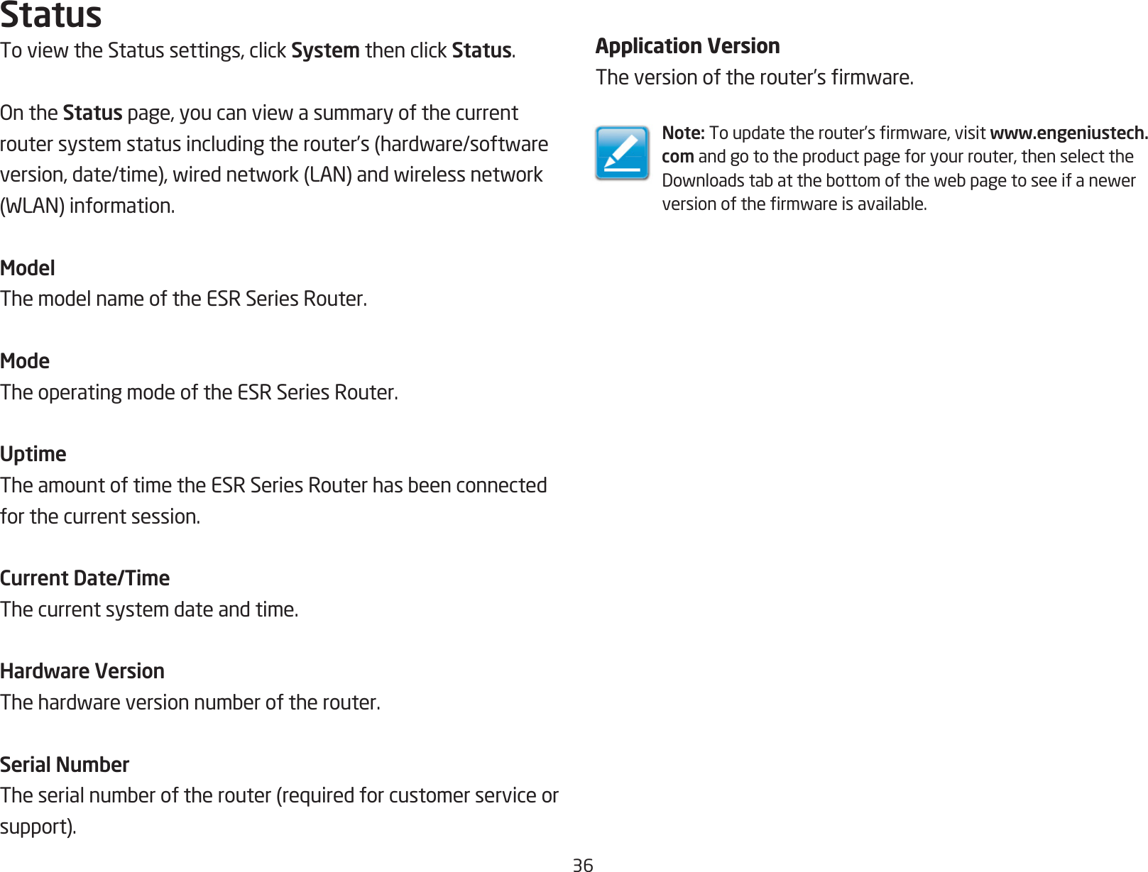 36StatusToviewtheStatussettings,clickSystem then click Status.OntheStatuspage,youcanviewasummaryofthecurrentroutersystemstatusincludingtherouter’s(hardware/softwareversion,date/time),wirednetwork(LAN)andwirelessnetwork(WLAN)information.ModelThe model name of the ESR Series Router.ModeThe operating mode of the ESR Series Router.UptimeTheamountoftimetheESRSeriesRouterhasbeenconnectedfor the current session.Current Date/TimeThe current system date and time. Hardware VersionThehardwareversionnumberoftherouter.Serial NumberTheserialnumberoftherouter(requiredforcustomerserviceorsupport).Application VersionTheversionoftherouter’srmware.Note:Toupdatetherouter’srmware,visitwww.engeniustech.com and go to the product page for your router, then select the Downloadstabatthebottomofthewebpagetoseeifanewerversionofthermwareisavailable.