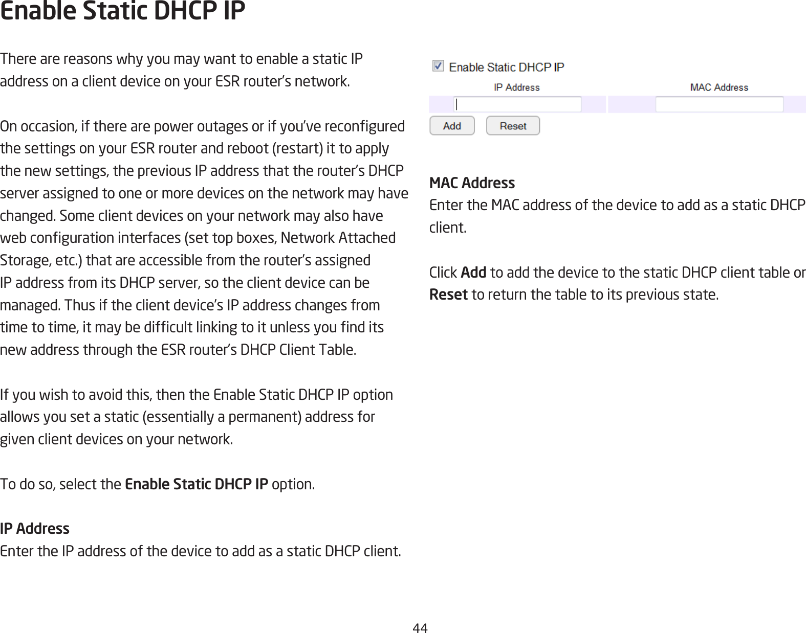 44Enable Static DHCP IPTherearereasonswhyyoumaywanttoenableastaticIPaddressonaclientdeviceonyourESRrouter’snetwork.Onoccasion,iftherearepoweroutagesorifyou’vereconguredthesettingsonyourESRrouterandreboot(restart)ittoapplythenewsettings,thepreviousIPaddressthattherouter’sDHCPserverassignedtooneormoredevicesonthenetworkmayhavechanged.Someclientdevicesonyournetworkmayalsohavewebcongurationinterfaces(settopboxes,NetworkAttachedStorage,etc.)thatareaccessiblefromtherouter’sassignedIPaddressfromitsDHCPserver,sotheclientdevicecanbemanaged. Thus if the client device’s IP address changes from timetotime,itmaybedifcultlinkingtoitunlessyounditsnewaddressthroughtheESRrouter’sDHCPClientTable.Ifyouwishtoavoidthis,thentheEnableStaticDHCPIPoptionallowsyousetastatic(essentiallyapermanent)addressforgivenclientdevicesonyournetwork.To do so, select the Enable Static DHCP IP option.IP AddressEntertheIPaddressofthedevicetoaddasastaticDHCPclient.MAC AddressEntertheMACaddressofthedevicetoaddasastaticDHCPclient.ClickAddtoaddthedevicetothestaticDHCPclienttableorReset toreturnthetabletoitspreviousstate.